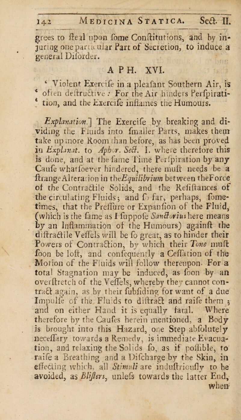 grees to fteal upon fome Conftitutlons, and by in¬ juring one pan ii ular Part of Secietion, to induce a general Diforder. A P H. XVI. 4 Violent Exercife in a pleafant Southern Air, is c often deftruSive .* For the Air hinders feifpirati- * tion, and the Exercife inflames the Humours. Explanation.'] The Exercife by breaking and di¬ viding the f luids into fmaller Parts, makes them take up more Room than before, as has been proved in ExpUnat. to Aph.r. SeB. I. where therefore this is done, and at the fame Time Per'piration by any Caufe whatlbever hindered, there muit needs be a ftrange Alteration in th^Equilibrium between theForce of the Contradtile Solids, and the Reiiffances of the circulating Fluids; and fj far, perhaps, fome- times, that the Preffure or Expanfion of the Fluid, (which is the fame as I fuppofe SanBoriusherQ means by an Inflammation of the Humours) againft the chftra&ile Veffels will be fo great, as to hinder their Powers of Contraction, by which their Tone muff: foon be loft, and conftquently a Ceffadon of the Motion of the Fluids will follow thereupon. For a total Stagnation may be induced, as foon by an overftretch of the V eflels, whereby they cannot con¬ tract again, as by their fubfiding for want of a due Impulfe of the Fluids to diftraCt and raife them 5 and on either Hand it is equally fatal. Where therefore by the Caufes herein mentioned, a Body is brought into this Hazard, one Step absolutely neceffary towards a Remedv, is immediate Evacua¬ tion, and relaxing the Solids fo, as if poflible, to raiie a Breathing and a Difcharge by the Skin, in effecting which, all Stimuli are induftrioufly to be avoided, as Blijltrj, uniefs towards the latter End, when