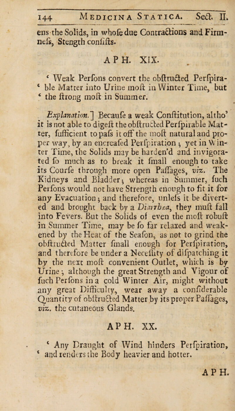 ens the Solids, in whofedue Contraftions and Firm- nefs, Stength conlifts. A PH. XIX. c Weak Perfons convert the obftru&ed Perfpira- c ble Matter into Urine moft in Winter Time, but * the ftrong moft in Summer. Explanation.] Becaufe a weak Conftitution, altho’ it is not able to digeft the obftrlifted Per fpn able Mat¬ ter, fufficient topafs it off the molt natural and pro¬ per way, by an encreafed Perfpiration ^ }^et in Win¬ ter Time, the Solids maybe harden'd and invigora¬ ted fo much as to break it fmall enough to take its Cotirfe through more open PafTages, viz. The Kidneys and Bladder * whereas in Summer, fuch Perfons would not have Strength enough to fit it for any Evacuation $ and therefore, unlels it be divert¬ ed and brought back by a Diarrhea, they muft fall into Fevers. But the Solids of even the moft robuft in Summer Time, may be fo far relaxed and weak¬ ened by the Heat of the Seafon, as not to grind the obftrudied Matter fmall enough for Perfpiration, and therefore be under a NecelUty of difpatching it by the next moft convenient Outlet, which is by Urine ^ although the great Strength and Vigour of fuch Perfons in a cold Winter Air, might without any great Difficulty, wear away a coniTderable Quantity of obftrudled Matter by its proper Paftages, viz. the cutaneous Glands. A PH. XX. c Any Draught of Wind hinders Perfpiration, 1 and renders the Body heavier and hotter.