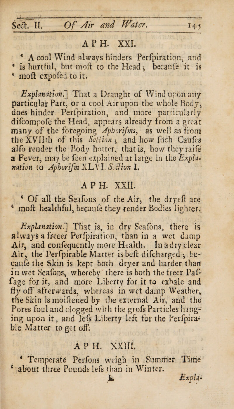 A PH. XXL < A cool Wind always hinders Perfpiration, and * is hurtful, but moft: to the Head-, becaufe it is 4 moft expofed to it. Explanation.'] That a Draught of Wind upon any particular Part, or a cool Air upon the whole Rodj-, does hinder Perfpiration, and more particularly difcompofe the Plead, appears already from a great many of the foregoing Jpborifms, as well as from theXVllth of this Settion ^ and how fuch Caufes alfo render the Body hotter, that is, how theyraife a Fever, may be feen explained at large in the Expla¬ nation to Jpborifm XLYI. Sc&trn I. A PH. XXII. 1 Of all the Seafons of the Air* the dry eft are c moft healthful, becaufe they render Bodies lighter. Explanation.] That is, in dry Seafons, there is always a freeer Perfpiration, than in a wet damp Air, and confequently more Health. Inadry clear Air, the Perfpirable Matter isbeft difcharged*, be¬ caufe the Skin is kept both dryer and harder than in wet Seafons, whereby there is both the freer Paft fage for it, and more Liberty for it to exhale and fly off afterwards, whereas in wet damp leather, the Skin is moiftened by the external Air, and the Pores foul and clogged with the gtofs Particles.hang- ing upon it, and lefs Liberty left for the Perfpira¬ ble Matter to get off. A P H. XXIII. ‘ Temperate Perfons weigh in Summer Time c about three Pounds lefs than in Winter. L Ex via-