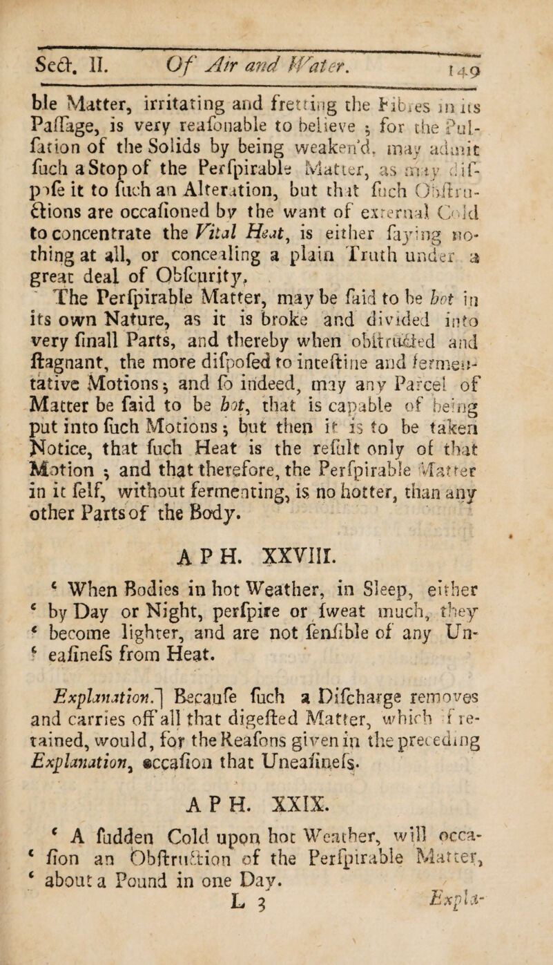 ble Matter, irritating and fretting the fib.es m ns Paffage, is very reafonable to believe $ for the Pul- fat ion of the Solids by being weaken'd, may admit fach a Stop of the Perfpirable Matter, as any dif- pafe it to fach an Alteration, bat that fiich Ofafl ru¬ ctions are occafioned by the want of external Cold to concentrate thq Vital Heat, is either faying no¬ thing at all, or concealing a plain Truth under a great deal of Obfciirjty, The Perfpirable Matter, maybe faid to be hot in its own Nature, as it is broke and divided into very finall Parts, and thereby when obit aided and ftagnant, the more difpofed to inteftine and fermen¬ tative Motions $ and fo indeed, may any Parcel of Matter be faid to be hot, that is capable of being put into fiich Motions * but then it is to be taken Notice, that fuch Heat is the refult only of that Motion *, and that therefore, the Perfpirable Matter in it felf, without fermenting, is no hotter, than any other Parts of the Body. A PH. XXVIII. c When Bodies in hot Weather, in Sleep, either c by Day or Night, perfpire or fweat much, they 1 become lighter, and are not fenfble of any Un- c eafinefs from Heat. Explanation Recaufe fuch a Difcharge removes and carries off’all that digefted Matter, which f re¬ tained, would, for theReafons given in the preceding Explanation, ©ccafion that Unea/inefs. A P H. XXIX. c A fudden Cold upon hot Weather, will occa- * /ion an iDbftruftion of the Perfpirable Matter, ‘ about a Pound in one Day. L 9 ExpU-
