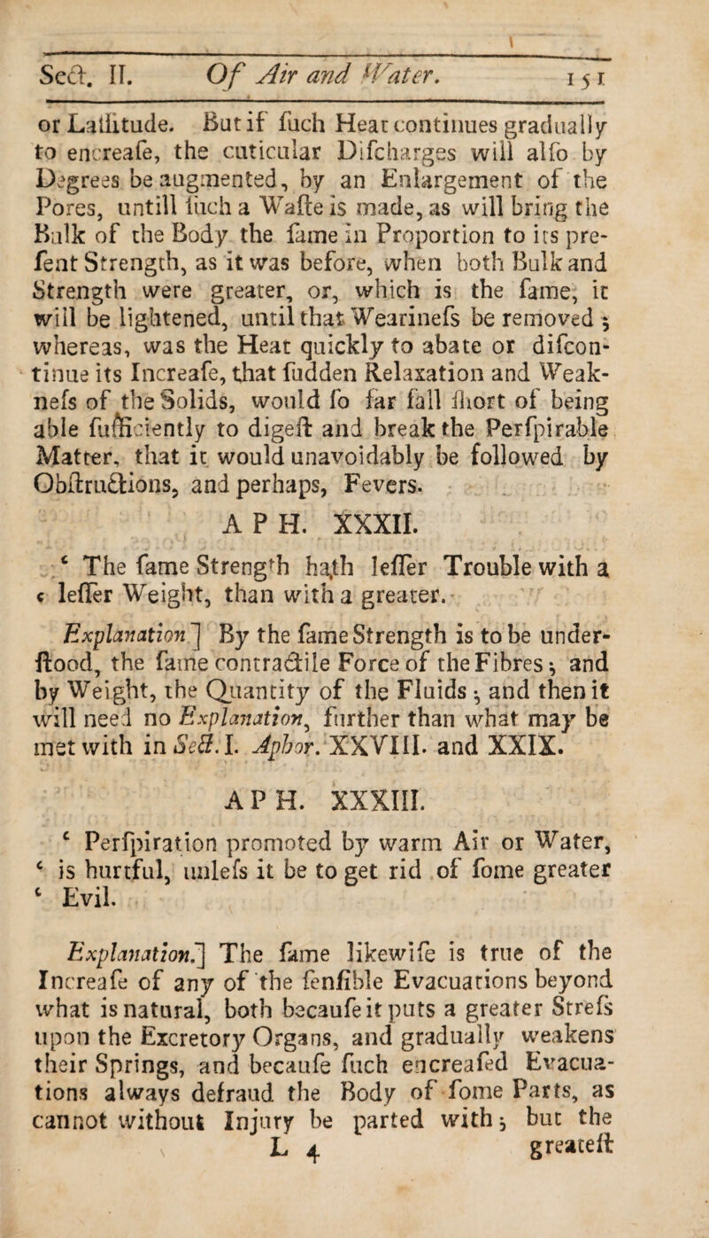 or Latitude. Bat if fuch Heat continues gradual)y to encreafe, the articular Difcharges will alfo by Degrees be augmented, by an Enlargement of the Pores, untill fuch a Waite is made, as will bring the Bulk of the Body the fame in Proportion to its pre¬ feat Strength, as it was before, when both Bulk and Strength were greater, or, which is the fame, it will be lightened, until that Wearinefs be removed $ whereas, was the Heat quickly to abate or difcon- tinue its Increafe, that fudden Relaxation and Weak- nefs of the Solids, would fo far fall iliort of being able fumciently to digeft and break the Perfpirable Matter, that it would unavoidably be followed by Obllrudions, and perhaps, Fevers. A P H. XXXII. c The fame Strength hajh Iefler Trouble with a c lefier Weight, than with a greater. Explanation.] By the fame Strength is to be under- ftood, the fame contradile Force of the Fibres*, and by Weight, the Quantity of the Fluids •, and then it will need no Explanation, further than what may be met with inSe8:L Apbor. XXVXIL and XXIX. A PH. XXXIII. c Perfpiration promoted by warm Air or Water, c is hurtful, unlefs it be to get rid of forne greater c Evil. Explanation.| The fame likewife is true of the Increafe of any of the fenfible Evacuations beyond what is natural, both becaufeit puts a greater Strefs upon the Excretory Organs, and gradually weakens their Springs, and becaufe fuch encreafed Evacua¬ tions always defraud the Body of fome Parts, as cannot without Injury be parted with, but the L 4 g reate It