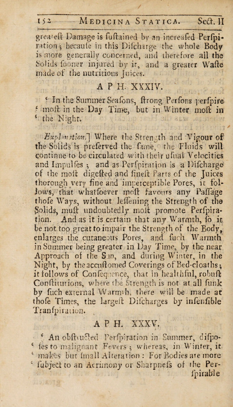 greateft Damage is fuftained by an increafed Perfpi* ration-, becaufe in this Di (charge the whole Body is more generally concerned, and therefore all the Solids iooner injured by ir, and a greater Wafte made of the nutritious Juices. A P HU'XXXIV. c In the Summer Sea Tons, ftrong Per Tons ])erfpire • moil in the Day Time, but in Winter moil in • the Night* E*phv.itmi!] Where the Strength and Vigour of the Solids is preferved the fame, the Fluids will continue to be circulated with their ufnal Velocities and Impulfes ; and as Perfpiraiion is a Difcharge of the moll digefted and fineffc Parts of the Juices thorough very fine and imperceptible Pores, it fol¬ low's, that whatfoever moft favours any PafTage thofe Ways, without leflening the Strength of the Solids, mu ft undoubted l}7 molt promote Perfpi ra¬ tion. And as it is certain that any Warmth, fo ic be not top great to impair the Strength of the Body, enlarges the cutaneous Pores, and fuch Warmth in Summer being greater in Day Time, by the near Approach of the San, and during Winter, in the Night, by theaccuftomed Coverings of Bed-cloaths; it follows of Confequence, that in healthful, robuft Conftitutions, where the Strength is not at all funk by fuch external Warmth, there will be made at thofe Times, the largeil Difcharges by irifenflble Tranfpiraiion. A P H. XXXV. / * ' . c An obfbufted Perforation in Summer, difpo- c ies to malignant Fevers ; whereas, in Winter, it 4 mates but final! Alteration : For Bodies are more c fubjept to an Acrimony or Sharpnels of the Per- fpirable
