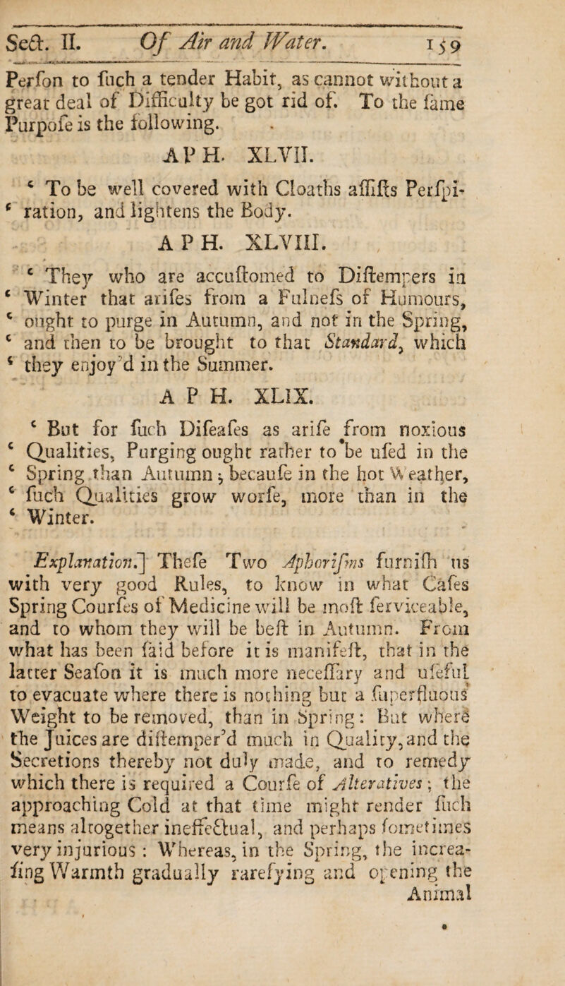 Perfon to fnch a tender Habit, as cannot without a great deal of Difficulty be got rid of. To the fame Purpofe is the following. A PH. XLVII. c To be well covered with Cloaths affifts Perfpi- * ration, and lightens the Body. A P H. XLVIII. c The)^ who are accuftomed to DIftempers in c Winter that aiifes from a Fulnefs of Humours, c ought to purge in Autumn, and not in the Spring, c and then to be brought to that Standard^ which 4 they enjoy d in the Summer. A P H. XLIX. c But for fuch Difeafes as arife #from noxious c Qualities, Purging ought rather to be tiled in the c Spring than Autumn j becaufe in the hot Vv eat her, c fuch Qualities grow worfe, more than in the 4 Winter. Explanation^ Thefe Two Jphorifms furnifh us with very good Rules, to know in what Cafes Spring Courfes of Medicine will be moil fer vice able, and to whom they will be Left in Autumn. From what has been laid before it is manifeft, that in the latter Seafon it is much more neceffary and uleful to evacuate where there is nothing but a fuperfluous Weight to be removed, than in Spring: But wherS the Juices are diftemper’d much in Quality, and the Secretions thereby not duly made, and to remedy which there is required a Courfe of Alteratives \ the approaching Cold at that time might render fuch means altogether inefFeflual, and perhaps fometimes very injurious : Whereas, in the Spring, the increa- fing Warmth gradually rarefying and opening the Animal