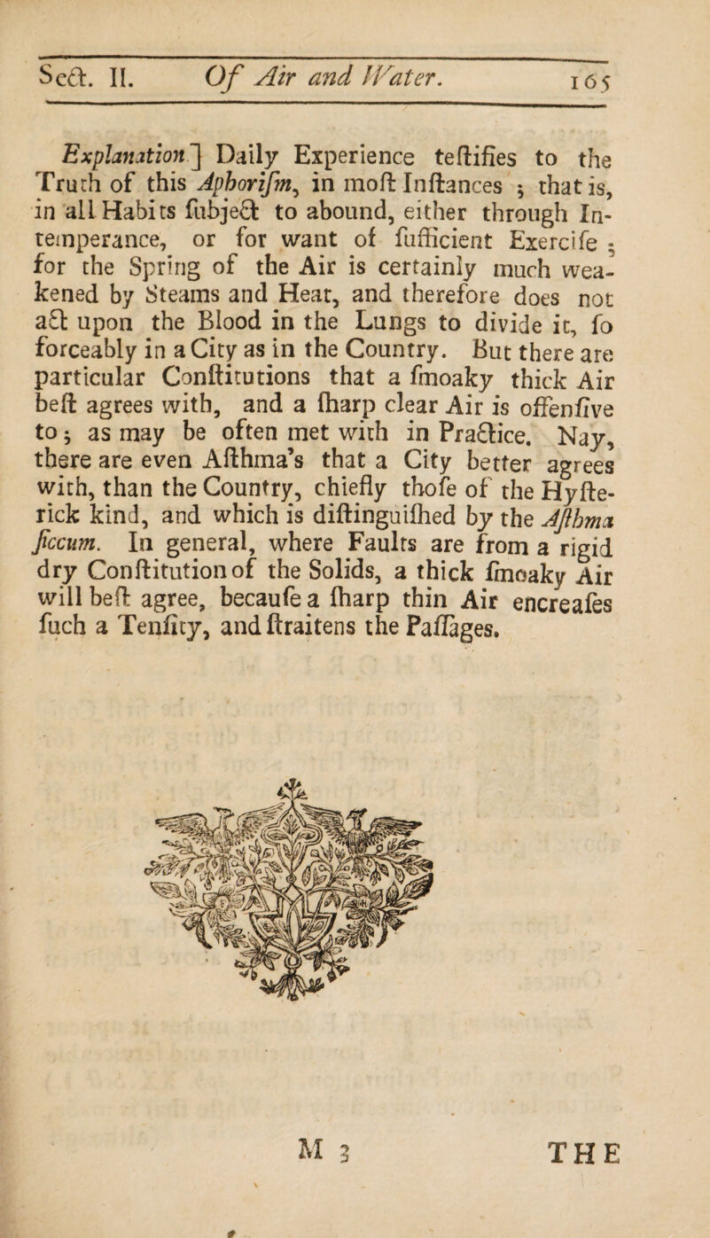 Explanation^] Daily Experience teftifies to the Truth of this Aphorifm, in moft Inftances ^ that is, in all Habits fubjeQ: to abound, either through In¬ temperance, or for want of fufScient Exercife - for the Spring of the Air is certainly much wea¬ kened by Steams and Heat, and therefore does not aft upon the Blood in the Lungs to divide it, fo forceably in a City as in the Country. But there are particular Conftitutions that a fmoaky thick Air belt agrees with, and a (harp clear Air is offenfive to ^ as may be often met with in Practice. Nay, there are even Afthma’s that a City better agrees with, than the Country, chiefly thofe of the Hyfte- rick kind, and which is diftinguifhed by the AJlhma Jiccum. In general, where Faults are from a rigid dry Conftitutionof the Solids, a thick fmoaky Air will bed agree, becaufe a (harp thin Air encreafes fuch a Tenfity, andftraitens the Paflages. M 3 THE