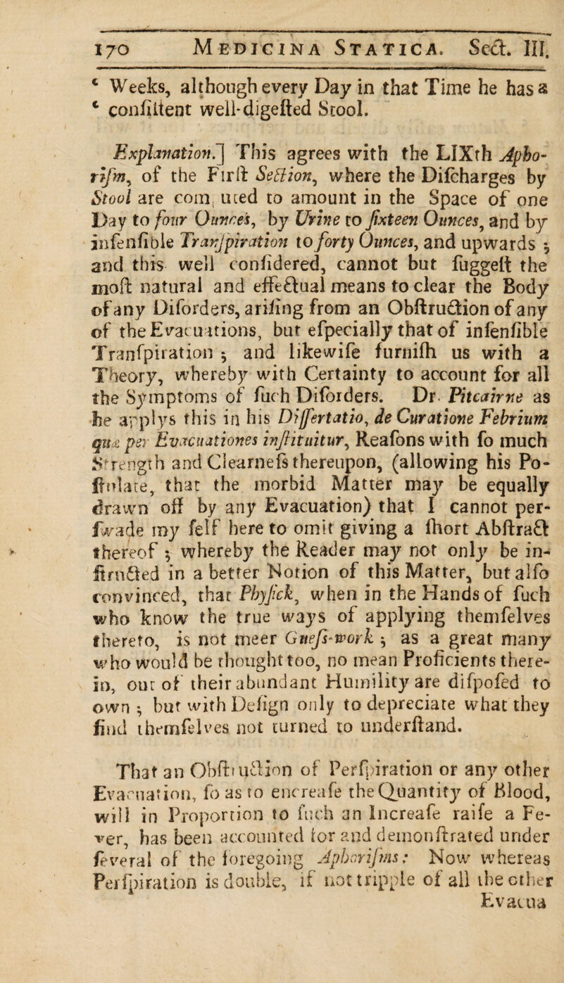 c Weeks, although every Day in that Time he has a c confident well-digelted Stool. Explanation.”] This agrees with the LIXth Apbo- rifm, of the Fir it Settion, where the Difcharges by Stool are com. uted to amount in the Space of one Day to four Ounces, by Urine to Jixteen Ounces, and by infenfible Transpiration to forty Ounces, and upwards * and this well confidered, cannot but fuggelt the moft natural and effe&ual means to clear the Body of any Diforders, ariiing from an Obftru&ion of any of the Evacuations, but efpecially that of infenfible Tranfpiration *, and likewife fumifh. us with a Theory, whereby with Certainty to account for all the Symptoms of fuch Diforders. Dr- Pitcaime as he apply s this in his Dijfertatio, deCuratione Febrium qm per Evacuationes infiituitur, Reafons with fo much Strength and Clearnefs thereupon, (allowing his Po¬ pulate, that the morbid Matter may be equally drawn off by any Evacuation) that I cannot per- IWade my felf here to omit giving a fhort Abftraft thereof $ whereby the Reader may not only be in- ftrtiifed in abetter Notion of this Matter, butalfo convinced, that Pbyjick, when in the Handsof fuch who know the true ways of applying themfelves thereto, is not meer Gnefs-work * as a great many who would be thought too, no mean Proficients there¬ in, out of their abundant Humility are difpofed to own *, but with Defign only to depreciate what they find themfel ves not turned to underliand. That an ObfbufHon of Perfpiration or any other Evacuation, fo as to encreafe the Quantity of Blood, will in Proportion to fuch an Increafe raife a Fe¬ ver, has been accounted for and demonftrated under feveral of the foregoing jpborifms: Now whereas Perfpiration is double, if not tripple of all ibe other E vacua