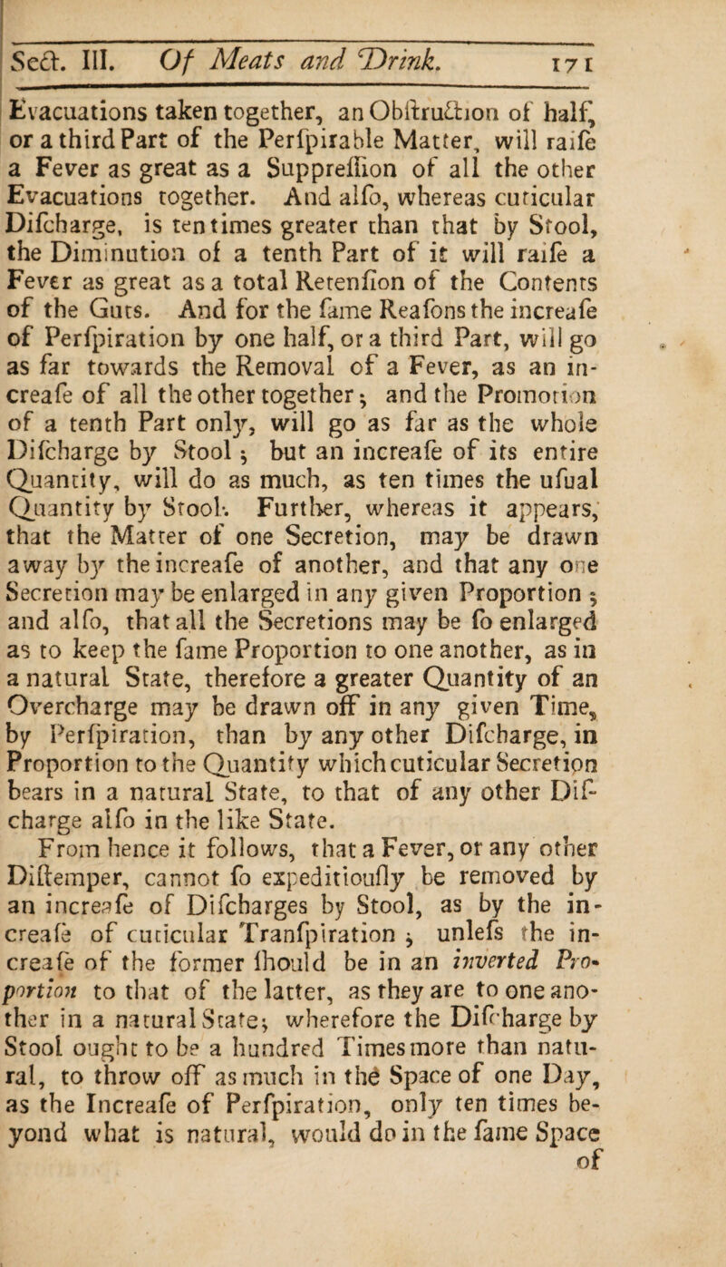 Evacuations taken together, an ObftruOaon of half^ or a third Part of the Perfpirable Matter, will raife a Fever as great as a Supprelhon of all the other Evacuations together. And alfo, whereas cuticular Difcharge, is ten times greater than that by Stool, the Diminution of a tenth Part of it will raife a Fever as great as a total Retenfion of the Contents of the Guts. And for the fame Reafonsthe increafe of Perfpiration by one half, ora third Part, will go as far towards the Removal of a Fever, as an in¬ creafe of all the other together *, and the Promorion of a tenth Part only, will go as far as the whole Difcharge by Stool $ but an increafe of its entire Quantity, will do as much, as ten times the ufual Quantity by Stool*. Further, whereas it appears, that the Matter of one Secretion, may be drawn away by the increafe of another, and that any one Secretion may be enlarged in any given Proportion $ and alfo, that all the Secretions may be fo enlarged as to keep the fame Proportion to one another, as in a natural State, therefore a greater Quantity of an Overcharge may be drawn off in any given Time, by Perfpiration, than by any other Difcharge, in Proportion to the Quantity which cuticular Secretion bears in a natural State, to that of any other Dif¬ charge alfo in the like State. From hence it follows, that a Fever, or any other Diftemper, cannot fo expeditioufly be removed by an increafe of Difcharges by Stool, as by the in¬ creafe of cuticular Tranfpiration * unlefs the in¬ creafe of the former Ihould be in an inverted Fro- portion to that of the latter, as they are to one ano¬ ther in a natural State* wherefore the Difcharge by Stool ought to be a hundred Times more than natu¬ ral, to throw off as much in thd Space of one Day, as the Increafe of Perfpiration, only ten times be¬ yond what is natural, would do in the fame Space