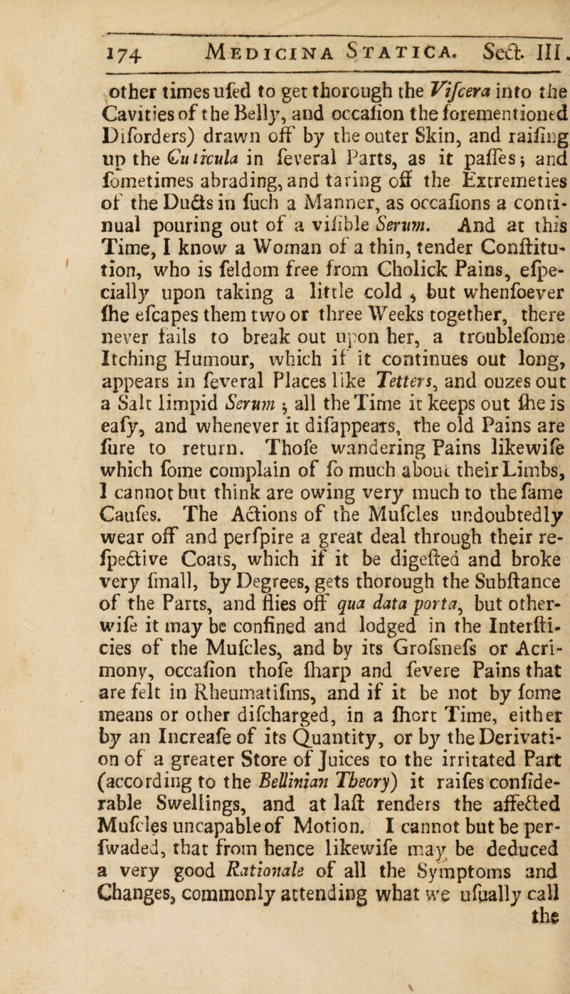 other times ufed to get thorough the Vifcera into the Cavities of the Belty, and occafion the forementioned Diforders) drawn off by the outer Skin, and railing up the Cutrcula in feveral Parts, as it palles* and fometimes abrading, and taring off the Extremeties of the Dudts in fuch a Manner, as occafions a conti¬ nual pouring out of a viiible Senrn. And at this Time, I know a Woman of a thin, tender Conftitu- tion, who is feldom free from Cholick Pains, efpe- cially upon taking a little cold * but whenfoever fhe efcapes them two or three Weeks together, there never fails to break out upon her, a troublefome Itching Humour, which if it continues out long, appears in feveral Places like Tetters, and ouzes out a Salt limpid Serum $ all the Time it keeps out fhe is eafy, and whenever it difappears, the old Pains are fure to return. Thofe wandering Pains like wife which fome complain of fo much about their Limbs, 1 cannot but think are owing very much to the fame Caufes. The Actions of the Mufcles undoubtedly wear off and perfpire a great deal through their re- fpedtive Coats, which if it be digeftea and broke very final], by Degrees, gets thorough the Subftance of the Parts, and flies off qua data porta, but other- wife it may be confined and lodged in the Interlu¬ des of the Mufcles, and by its Grofsnefs or Acri¬ mony, occafion thofe (harp and fevere Pains that are felt in Rheumatifins, and if it be not by fome means or other difcharged, in a Ihort Time, either by an Increafe of its Quantity, or by the Derivati¬ on of a greater Store of Juices to the irritated Part (according to the Belliman Theory) it raifes confide- rable Swellings, and at laff: renders the affetted Mufcles uncapableof Motion. I cannot but be per- fwaded, that from hence likewife may be deduced a very good Rationale of all the Symptoms and Changes, commonly attending what we ufually call the