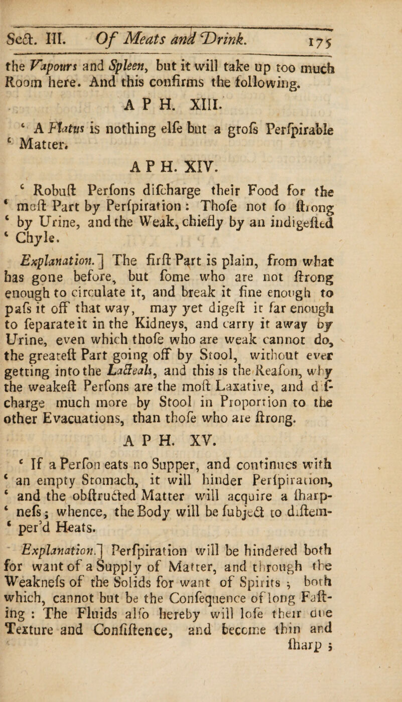 the Vapours and Spleen, but it will take up too much Room here. And this confirms the following. A P H. XIII. c A Flatus is nothing elfe but a grofs Perfpirable C; Matter* A P H. XIV. c Robuft Perfons difcharge their Food for the * mcft Part by Perforation: Thofe not fo ftiong c by Urine, and the Weak, chiefly by an indigefitd c Chyle. Explanation. ] The firfi: Part is plain, from what has gone before, but fome who are not firong enough to circulate it, and break it fine enough to pafs it off that way, may yet digefi: it far enough to feparateit in the Kidneys, and carry it away by Urine, even which thofe who are weak cannot do* the greateft Part going off by Stool, without ever getting into the Lafteals^ and this is the Reafon, why the weakeft Perfons are the moft Laxative, and d f- charge much more by Stool in Pioportion to the other Evacuations, than thofe who ate ftrong. A P H. XV. c If a Perfon eats no Supper, and continues with c an empty Stomach, it will hinder Perlpiratioa, c and the obftrudfed Matter will acquire a iharp- i nefs; whence, the Body will befubjcd to dtftein- c per’d Heats. Explanation.] Perfpiration will be hindered both for want of a Supply of Matter, and through the Weaknefs of the Solids for want of Spirits ^ both which, cannot but be the Confequence of long Falt- ing : The Fluids alfo hereby will lofe their cue Texture and Confidence, and become thin and fharp s