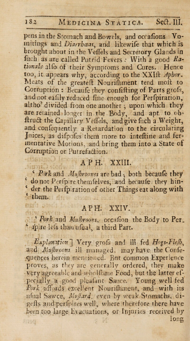 pens in the Stomach and Bowels, and occafions Vo¬ mitings and Diarrhoeat, and likewife that which is brought about in the Veffels and Secretory Glands in fuch as are called Putrid Fevers : With a good Ra¬ tionale alfo of their Symptoms and Cures. Hence too, it appears why, according to the XXIft Jphor. Meats of the greateff Nourishment tend moft to Corruption : Becaufe they conftfting of Parts grofs, and not eafily reduced fine enough for Perfpiration, alt ho5 divided from one another ^ upon which they are retained longer in the Body, and apt to ob- firuct the Capillary VefTels, and give fuch a Weight, and confequently a Retardation to the circulating Juices, as difpofes them more to inteftine and fer¬ mentative Motions, and bring them into a State of Corruption or Putrefa&ion. A PH. XXIII. ‘Pork and Mujhroones % re bad-, both becaufe they c do not Perfp’re themfelves, and becaufe they hin- c der the Peifpirationof other Things eat along with 6 them. A PH. XXIV. Pork and Mufbroons, occafion the Body to Per. & fpire lefs than ufual, a third Part. Explanation^ Very grofs and ill fed Hogs-Tlejl), and Mujhroovs ill managed, may have the Confe- quences herein mentioned. But common Experience proves, as they are generally ordered, they make very agreeable and wholfome Food, but the latter ef- pecially a good pleafanr Sauce. Young well fed Pork affords excel1 ent Nourifhment, and with its ufual Sawce, Mijiard, even by weak Stomachs, di- geffs and perfpires well, where therefore there have been too large Evacuations, or Injuries received by