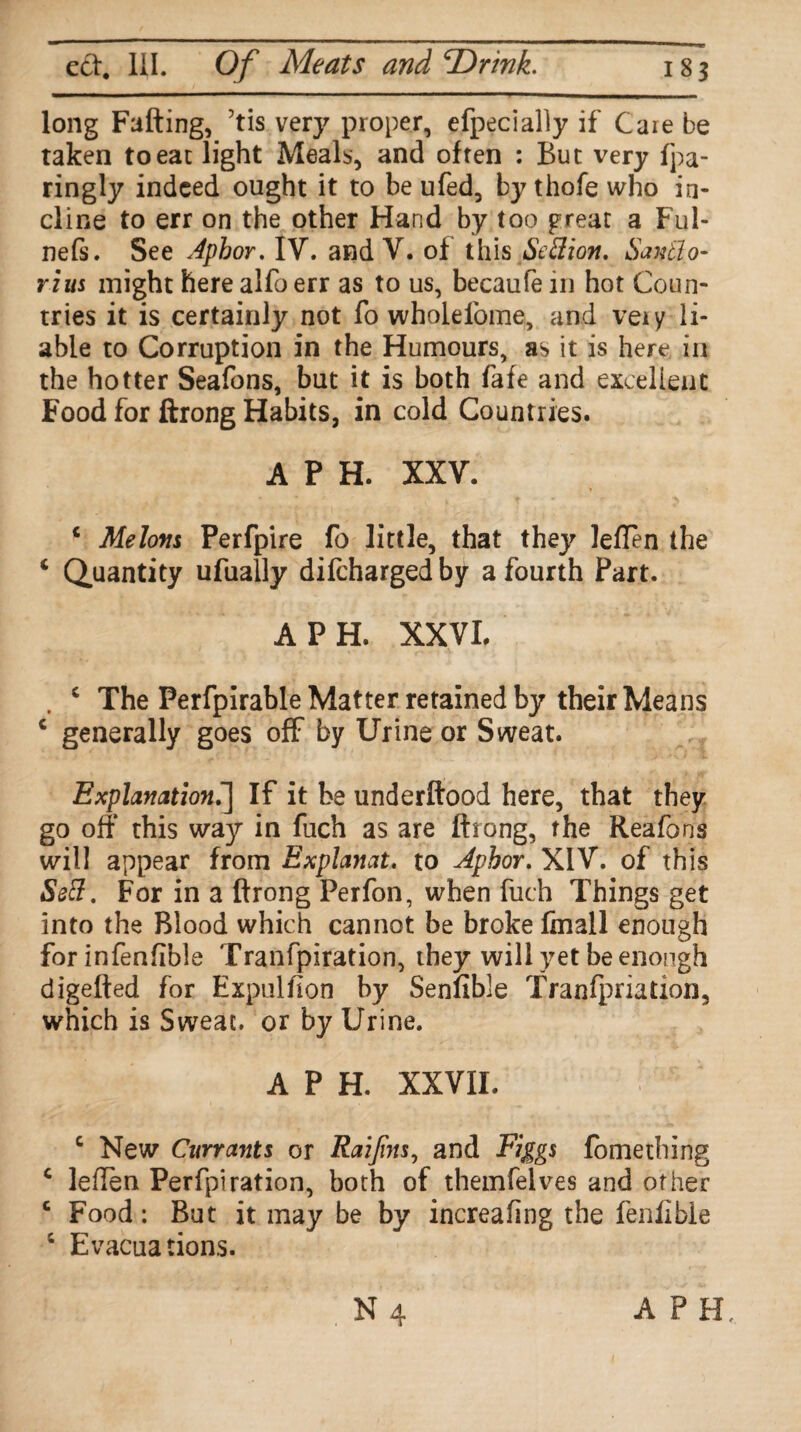 long Fading, 7tis very proper, efpecially if Caie be taken to eat light Meals, and often : But very fpa- ringly indeed ought it to be ufed, by thofe who in¬ cline to err on the other Hand by too preat a Ful- nefs. See Apbor. IV. and V. of this Settion. Santlo- rius might here alfo err as to us, becaufe in hot Coun¬ tries it is certainly not fo wholelbme, and veiy li¬ able to Corruption in the Humours, as it is here in the hotter Seafons, but it is both fafe and excellent Food for ftrong Habits, in cold Countries. A P H. XXV. 4 Melons Perfpire fo little, that they lefTen the 4 Quantity ufually difeharged by a fourth Part. A PH. XX VL . c The Perfpirable Matter retained by their Means c generally goes off by Urine or Sweat. Explanation.] If it be underdood here, that they go off* this way in fuch as are drong, the Reafons will appear from Explanat. to Aphor. XIV. of this Sett. For in a drong Perfon, when fuch Things get into the Blood which cannot be broke fmall enough for infenfible Tranfpiration, they will yet be enough digeded for Expulfion by Senfible Tranfpriation, which is Sweat, or by Urine. A P H. XXVII. c New Currants or Raijins, and Figgs fomething c leflen Perfpiration, both of themfelves and other c Food: But it may be by increafing the fenfible 4 Evacuations. APH,
