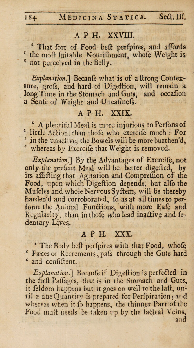 A P H. XXVIII, 1 That fort of Food beft perfpires, and affords e the moft fuitahle Nourifhment, whole Weight is * not perceived in the Belly. Explanation.] Becaufe what is of a ftrong Contex¬ ture, grofs, and hard of Digeftion, will remain a long Time in the Stomach and Guts, and occalion a Senle of Weight and (Jneafinefs. A P H. XXIX. c A plentiful Meal is more injurious to Perfons of 6 little Adion, than thofe who exercife much: For c in the unadive, the Bowels will be moreburthen'd, 5 whereas by Exercife that Weight is removed. Explanation.] By the Advantages of Exercife, not only the prefent Meal will be better digefted, by its alfifting that Agitation and Compreliion of the Food, upon which Digeftion depends, but alfo the Mufcles and whole Nervous Syftem, will b'e thereby harden’d and corroborated, fo as at all times to per¬ form the Animal Fundions, with more Eafe and Regularity, than in thofe who lead inadive and fe- dentary Lives. A P H. XXX. 4 . , * The Body beft perfpires with that Food, whofe c Fmcesor Recrements,pafs through the Guts hard < and confident. Explanation.] Becaufe if Digeftion is perfeded in the firft Paffages, that is in the Stomach and Guts, it feldom happens but it goes on well tothelaft, un¬ til a dueQuantity is prepared for Perforation and whereas when it fo happens, the thinner Part of the Food mull needs be taken up by the ladteal Veins,