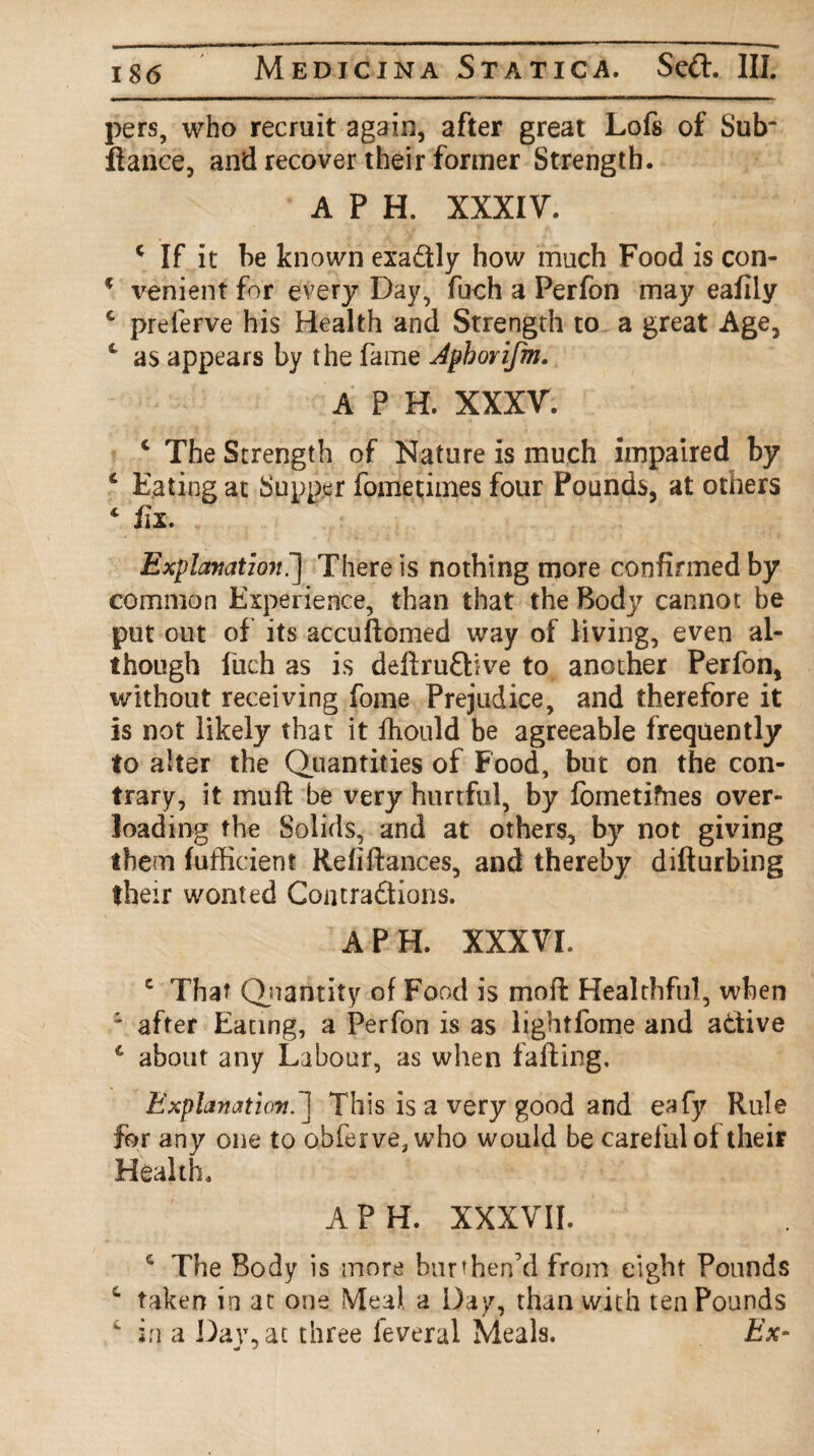 pers, who recruit again, after great Lofs of Sub' fiance, and recover their former Strength. A P H. XXXIV. 4 If it be known exactly how much Food is con- * venient for every Day, fuch a Perfon may eafily 4 prelerve his Health and Strength to a great Age, 1 as appears by the fame Aphorifm. A P H. XXXV. 4 The Strength of Nature is much impaired by 4 Eating at Supper fome times four Pounds, at others 4 fix. Explanatmt^] There is nothing more confirmed by common Experience, than that the Body cannot be put out of its accuftomed way of living, even al¬ though fuch as is deftruflive to another Perfon, without receiving fome Prejudice, and therefore it is not likely that it Ihould be agreeable frequently to alter the Quantities of Food, but on the con¬ trary, it mull be very hurtful, by fometifnes over¬ loading the Solids, and at others, by not giving them fufficient Refinances, and thereby difturbing their wonted Contractions. A PH. XXXVI. c That Quantity of Food is rnoffc Healthful, when ' after Eating, a Perfon is as lightfome and active 4 about any Labour, as when falling. Explanation. 1 This is a very good and eafy Rule for any one to offer ve, who would be careful of their Health. A PH. XXXVII. 4 The Body is more burthen’d from eight Pounds 4 taken in at one Meal a Day, than with ten Pounds  in a Day, at three feveral Meals. Ex-
