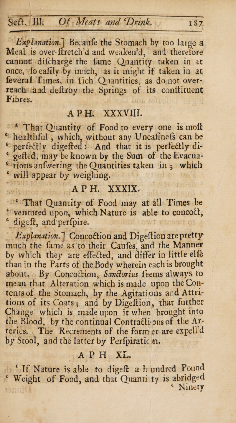 Explanation.] Becaufe the Stomach by too large a Meal is over-ftretch’ct and weaken’d, and therefore cannot: difcharge the fame Quantity taken in at once, [oeafily by much, as it might if taken in at feveralt Tunes, in fich Quantities, as do not over¬ reach and deftroy the Springs of its conftituent Fibres. A PH. XXXVIII. * That Quantity of Food to every one is mod c healthful, which, without any Uneaflnefs can be t perfe£Uy digefted: And that it is perfectly di- c gefted, may be known by the Sum of the Evacua- * tions anfwering the Quantities taken in * which 4 will appear by weighing. A PH. XXXIX. c That Quantity of Food may at all Times be c ventured upon, which Nature is able to concofl, £ digeft, and perfpire. Explanation.'] Conco&ion and Digeftion are pretty much the fame as to their Caufes, and the Manner by which they are effected, and differ in little elfe than in the Parts of the Body wherein each is brought about. By ConcoTion, SanElorius leems always to mean that Alteration which is made upon the Con¬ tents of the Stomach, by the Agitations and Attri¬ tions of its Coats $ and by Digeftion, that further Change which is made upon it when brought into the Blood, by the continual ContrafH 5ns of the Ar¬ teries. The Recrements of the form sr are expelfd by Stool, and the latter by Perfpiratic m. A P H XL. c If Nature is able to digeft a h undred Pound c Weight of Food, and that Quanri ty is abridged c Ninety