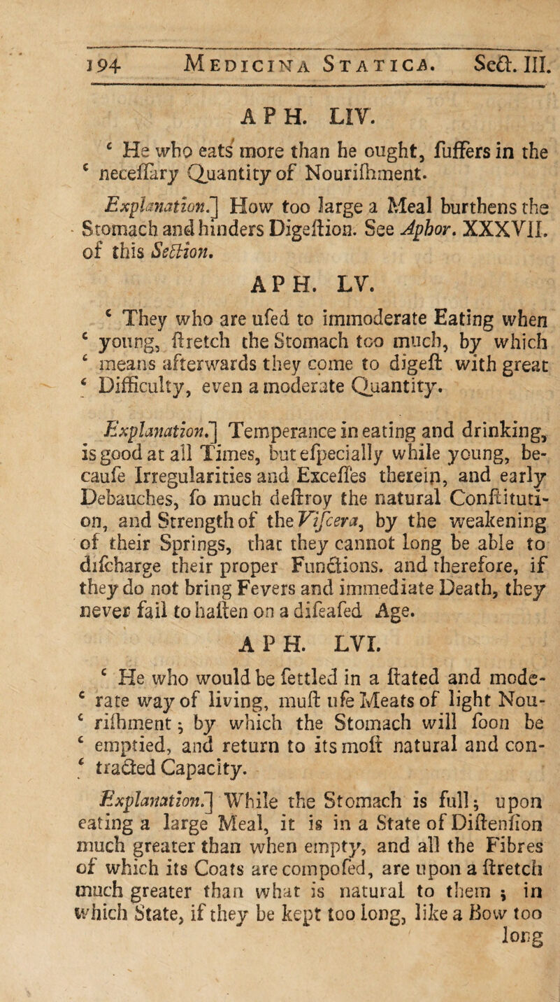 A PH. LIV. c He who eats more than he ought, fuffers in the c neeeffary Quantity of Nourifhment. Explanation.J How too large a Meal burthens the - Stomach and hinders Digeftion. See Aphor. XXXV1L of this Section. A PH. LV. c They who are ufed to immoderate Eating when c young, ftretch the Stomach too much, by which c means afterwards they come to digeft with great 6 Difficulty, even a moderate Quantity. Explanation.] Temperance in eating and drinking, is good at all Times, but efpecially while young, be- caufe Irregularities and Exceffes therein, and ea rly Debauches, fo much deftroy the natural Conftituti- on, and Strength of the Vifcera, by the weakening of their Springs, that they cannot long be able to difcharge their proper Functions, and therefore, if they do not bring Fevers and immediate Death, they never fail tohaften on a difeafed Age. A P H. LVI. c He who would be fettled in a ftated and mode- c rate way of living, muft ufe Meats of light Nou- c riihment; by which the Stomach will foon be £ emptied, and return to its moft natural and con- ‘ traded Capacity. Explanation.] While the Stomach is full; upon eating a large Meal, it is in a State of Diftenfion much greater than when empty, and all the Fibres of which its Coats arecompofed, are upon a ftretch much greater than what is natural to them ; in which State, if they be kept too long, like a Bow too