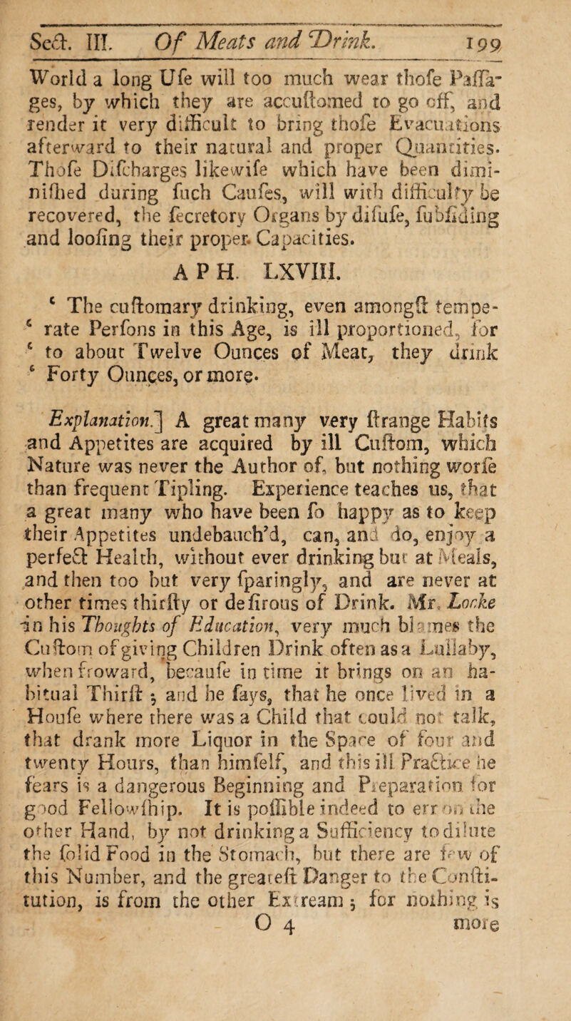 World a long Ufe will too much wear thofe Paffir ges, by which they are accuftomed to go off, and render it very difficult to bring thofe Evacuations afterward to their natural and proper Quantities. Thofe Difcbarges likewife which have been dimi- niffied during fuch Caufes, ivill with difficulty be recovered, the fecretory Organs by difiife, fubflaing and loofing their proper. Capacities. A P H. LXVIII. c The cuftomary drinking, even amongS fempe- s rate Perfons in this Age, is ill proportioned, for c to about Twelve Ounces of Meat, they drink 6 Forty Ounces, or more* Explanation.] A great many very ftrange Habits and Appetites are acquired by ill Ctiflom, which Nature was never the Author of, but nothing worle than frequent Tipling. Experience teaches us, that a great many who have been fo happy as to keep their Appetites undebauch’d, can, ani do, enjoy a perfed Health, without ever drinking but at Meals, and then too but very fparingly, and are never at other times thirfty or defirous of Drink. Mr Locke in his Thoughts of Education, very much bl-ones the Cuftom of giving Children Drink often asa Lullaby, when froward, became in time it brings on an ha¬ bitual Thirl! *, and he fays, that he once lived in a Houfe where there was a Child that could no talk, that drank more Liquor in the Space of four and twenty Hours, than himfelf, and this ill Praft ice he fears is a dangerous Beginning and Preparation ior good Fellowfhip. It is poffible indeed to err on the other Hand, by not drinking a Sufficiency todilute the folidFood in the Stomach, but there are f w of this Number, and the greateft Danger to the Confti- tution, is from the other Excream 5 for nothing is O 4 more