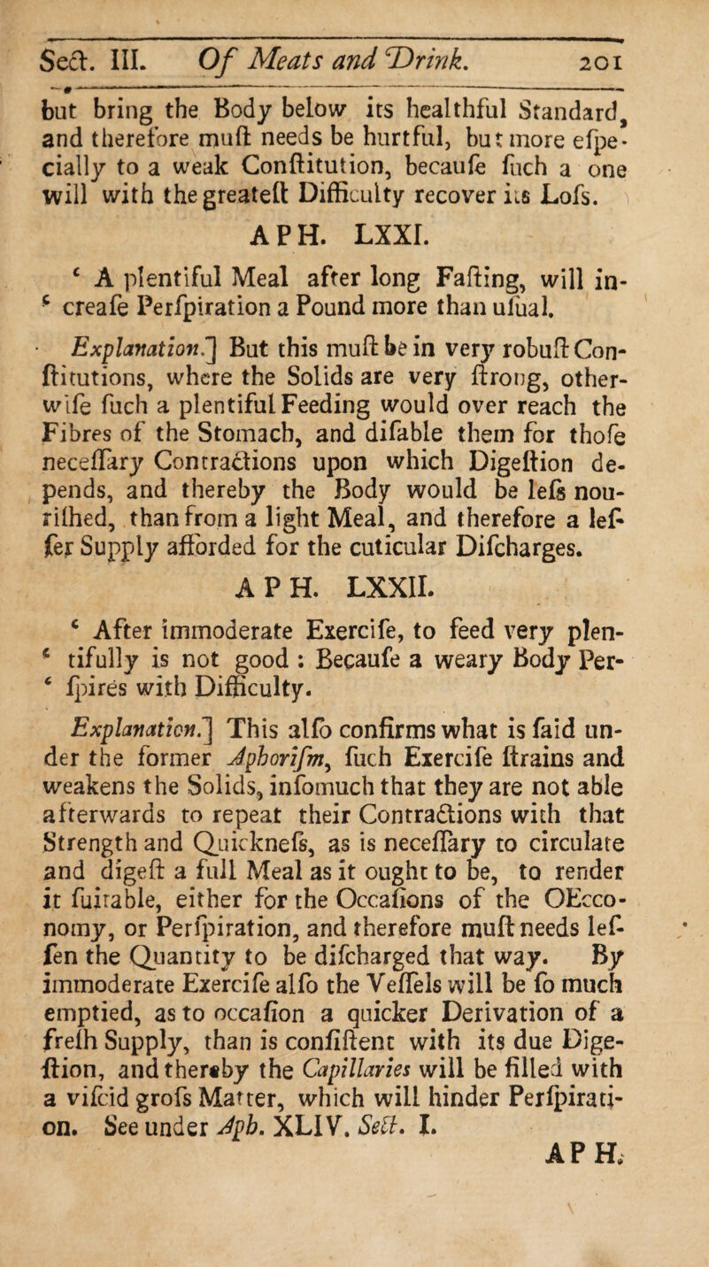 bat bring the Body below its healthful Standard, and therefore muft needs be hurtful, but more efpe* cially to a weak Conftitution, becaufe fuch a one will with thegreateft Difficulty recover its Lofs. A P H. LXXI. c A plentiful Meal after long Fading, will in- * creafe Perfpiration a Pound more than ufual. Explanation.] But this muft be in very robuftCon- ftitutions, where the Solids are very ftrong, other- wife fuch a plentiful Feeding would over reach the Fibres of the Stomach, and difable them for thofe neceflary Contractions upon which Digeftion de¬ pends, and thereby the Body would be lefs nou- rilhed, than from a light Meal, and therefore a le£ fer Supply afforded for the cuticular Difcharges. A PH. LXXII. c After immoderate Exercife, to feed very plen- * tifully is not good : Becaufe a weary Body Per- 4 fpires with Difficulty. Explanation.] This alfo confirms what is faid un¬ der the former Jphorifm, fuch Exercife ftrains and weakens the Solids, infomuch that they are not able afterwards to repeat their Contractions with that Strength and Quicknefs, as is neceflary to circulate and digeft a full Meal as it ought to be, to render it fuirable, either for the Occafions of the OEcco- nomy, or Perfpiration, and therefore muft needs lef- fen the Quantity to be difeharged that way. By immoderate Exercife alfo the Veflels will be fo much emptied, as to occafion a quicker Derivation of a freih Supply, than is confident with its due Dige¬ ftion, and thereby the Capillaries will be filled with a vifeid grofs Matter, which will hinder Perfpirati¬ on. See under Jpb. XL1V. Sell. I. APH,