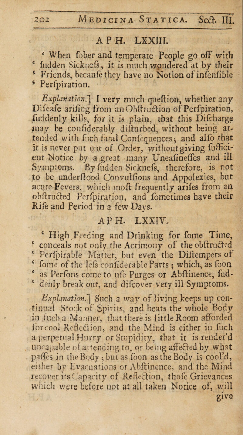 A P H. LXXIII. 1 When £>ber and temperate People go off with c hidden Sicknefs, it is much wpndered at by their c Friends, becaufethey have no Notion of infenfible * Perlpiration. Explanationfj I very much queftion, whether any Pifeafe arifing from anObftrudion of Perfpiration, fuddenly kills, for it is plain, that this Difcharge may be confiderably difturbed, without being at¬ tended with fuch fatal Confequences *, and alfo that it is never put put of Order, without giving fuffici- ent Notice by a great man}?* Uneafinefies and ill Symptoms. B37 fudden Sicknefs, therefore, is not to be underftood Convulfions and Appolexies, but acute Fevers, which moft frequently arifes from an obftrutled Perfpiration, and fometimes have their Rife and Period in a few Days. A PH. LXXIY. c High,Feeding and Drinking for fome Time, G conceals not only the Acrimony of the obftrudDd c Perlpirable Matter, but even the Diftempers ot c fome of the lefs confiderable Parts ; which, as foon as Perfons come to ufe Purges or Abftinence, fud- c denly break out, and difcover very ill Symptoms. Explanation.] iSuch 2 way of living keeps up con¬ tinual Stock of Spirits, and heats the whole Body in fuch a. Manner, that there is little Room afforded for cool Reflexion, and the Mind is either in fuch a perpetual Hurry or Stupidity, that it is render’d unrapable of attending to, or being affecled by what paffes in the Body ; but as foon as the Body is cool'd, either by Evacuations or Abftinence, and the Mind recover its Capacity of Reflexion, thofe Grievances which were before not at all taken Notice of, will give