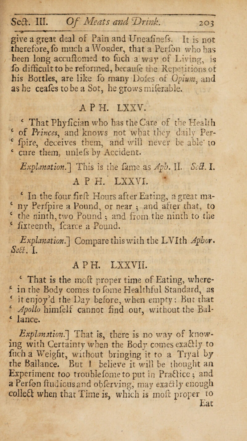 give a great deal or Pain and Uneafinefs. It is not therefore, fo much a Wonder, that a Perfon who has been long accuftomed to fuch a way of Living, is fo difficult to be reformed, becaufe the Repetitions of his Bottles, are like fo many Doles of Opiujw, and as he ceafes to be a Sot, he grows miierable. A P H. LXXV. c That Phyfician who has the Care of the Health c of Princes, and knows not what they daily Per- c fpire, deceives them, and will never be able' to c cure them, uniefs by Accident. Explanation.'] This is the fame as Apb. II. St8. L A P H. ’ LXXYI. ' e In the four firir Hours after Eating, a great ma- € ny Perfpire a Pound, or near 5 and after that, to c the ninth, two Pound *, and from the ninth to the c fifteenth, fcarce a Pound. Explanation.] Compare this with the LYIth Apbor. Sett. I. A P H. LXXYI I. c That is the mod proper time of Eating, where- e in the Body comes to fame Healthful Standard, as ‘ it enjoy’d the Day before, when empty: But that £ Apollo himfelf cannot find out, without the Bal- c lance. Explanation.] That is, there is no way of know¬ ing with Certainty when the Body comes exa£lly to filch a Weight, without bringing it to a Tryai by the Ballance. But I believe it will be thought an Experiment too troublefome to put in Praflice; and a Perfon ftudiousand obferving, may exactly enough colled when that Time is, which is moft proper to