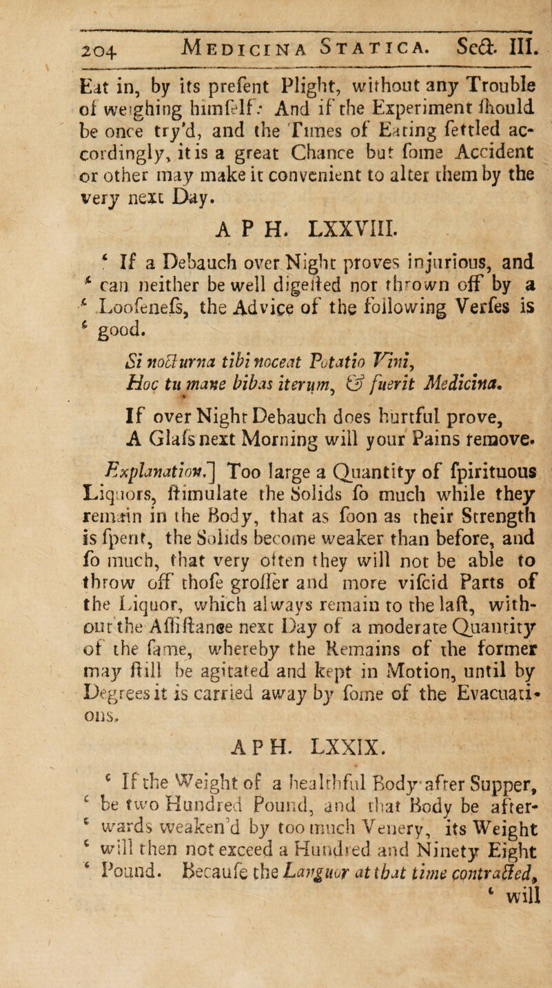 Eat in, by its prefent Plight, without any Trouble of weighing him (elf: And if the Experiment fhould be once try’d, and the Tunes of Eating fettled ac¬ cordingly, it is a great Chance but fome Accident or other may make it convenient to alter them by the very next Day. A P H. LXXVIII. 4 If a Debauch over Night proves injurious, and * can neither be well digetfed nor thrown off by a c Loofeneft, the Advice of the following Verfes is 5 good. Si meturna tibi noceat Putatio Vim, Hoc tu mane bibas itenim, & fuerit Medicina, If over Night Debauch does hurtful prove, A Glafsnext Morning will your Pains remove. Explanation.] Too large a Quantity of fpirituous Liquors, ftimulate the Solids fo much while they remain in the Body, that as foon as their Strength is fpent, the Solids become weaker than before, and fo much, that very often they will not be able to throw off thofe grolfer and more vifeid Parts of the Liquor, which always remain ro thelaft, with¬ out the Affiftanee next Day of a moderate Quantity of the Lime, whereby the Remains of the former may Rill be agitated and kept in Motion, until by Degrees it is carried away by fome of the Evacuati* ons. A PH. LXXIX. c If the Weight of a healthful Body after Supper, c be two Hundred Pound, and that Body be after- c wards weaken'd by too much Venery, its Weight 4 will then not exceed a Hundred and Ninety Eight 6 Pound. Becaufe the Languor at that time contraffed.