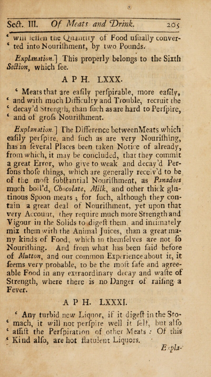 $e<ft. III. Of Meats and TOrink. 205 * win Jciien the ^manaty of Food ufually conver- c ted into Nouriihment, by two Pounds. % Explanation.'] This properly belongs to the Sixth Settion9 which fee. A P H. LXXX. c Meats that are eafily perfpirable, more eafily, c and with much Difficulty and Trouble, recruit the c decay’d Mrengrh, than fuch as are hard to Perfpire, c and of grofs Nouriihment. Explanation. ] The Difference betweenMeats which eafily perfpire, and fuch as are very Nouriihing, has in feveral Places been taken Notice of already, from which, it may be concluded, that they commit a great Error, who give to weak and decay’d Per- fons thofe things, which are generally receiv’d to be of the moft fubftanrial Nouriihment, as Panadoes much boil'd, Chocolate, Milk, and other thick glu¬ tinous Spoon meats * for fuch, although they con¬ tain a great deal of Nouriihment, yet upon that very Account, they require much more Strength and Vigour in the Solids to digeft them, and intimately mix them with the Animal Juices, than a great ma¬ ny kinds of Food, which in themfelves are not fo Nouriihing. And from what has been faid before of Mutton, and our common Experience about it, it feems very probable, to be the molt fafe and agree¬ able Food in any extraordinary decay and wafte of Strength, where there is no Danger of railing a Fever. A P H. LXXXI. c Any turbid new Liquor, if it digeft in the Sto- c mach, it will not perfpire well it felt, but alfo c alfift the Perfpiration of other Meats : Of this 4 Kind alfo, are hot flatulent Liquors. Exph-'