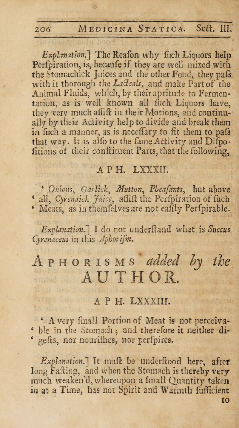 Explanation.'] The Reafon why fuch Liquors help Perfpiration, is, becaufe if they are well mixed with the Stomachick juices and the other Food, they pafs with it thorough the La8ealst and make Part of the Animal Fluids, which, by their aptitude to Fermen¬ tation, as is well known all fuch Liquors have, they very muchalfift in their Motions, and continu¬ ally by their A&ivity help to divide and break them in fuch a manner, as is neceffary to fit them to pafs that way. It is alio to the fame Activity and Difpo- iitions of their conftituent Parts, that the following, A PH. LXXXII. 4 Qmoiis, Qarlick, Mutton, Pbeafants, but above ‘ all, Cyrenaick juice, affift the Perfpiration of fuch ‘ Meats, as in themfelves are not eafily Perfpirable. Explanation.] I do not underftand what is Snccus Cyrenacem in this Jphorifm. Aphorisms added hy the AUTHO R. a p h. Lxxxnr. c A very fmali Portion of Meat is not perceiva- 6 ble in the Stomach, and therefore it neither di- ‘ gefts, nor nourifhes, nor perfpires. Explanation.] It mull: be underftood here, after long Fading, and when the Stomach is thereby very much weaken'd, whereupon a (mail Quantity taken in at a Time, has not Spirit and Warmth fufficient to