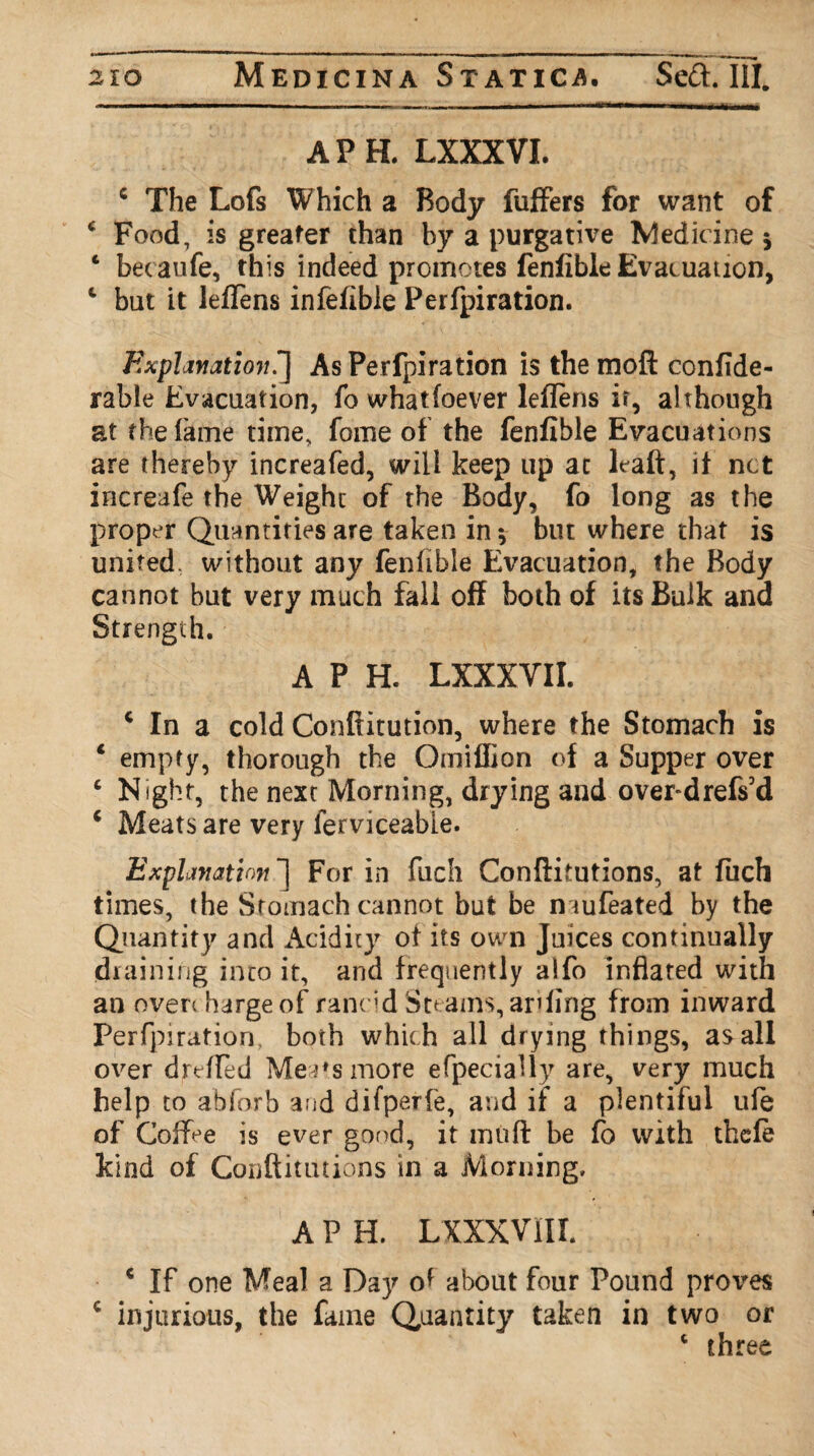 APE LXXXVI. c The Lofs Which a Body fuffers for want of c Food, is greater than by a purgative Medicine 5 4 becaufe, this indeed promotes fenfible Evacuation, 4 but it leflens infefible Perfpiration. Explanation!] As Perfpiration is the moft confide- rabie Evacuation, fo what(oever leflens ir, although at the lame time, fame of the fenfible Evacuations are thereby increafed, will keep up at leaft, if net increafe the Weight of the Body, fo long as the proper Quantities are taken in * but where that is united, without any fenfible Evacuation, the Body cannot but very much fall off both of its Bulk and Strength. A P H. LXXXVII. c In a cold Conftitution, where the Stomach is 1 empty, thorough the Omiffion of a Supper over 4 Night, the next Morning, drying and overdrefs’d 4 Meats are very lerviceable. Explanation ] For in fuch Conftitutions, at fuch times, the Stomach cannot but be n iufeated by the Quantity and Acidity of its own Juices continually draining into it, and frequently alfo inflated with an overcharge of rancid Steams, ar?ling from inward Perfpiration, both which all drying things, as all over drefled Meats more efpecially are, very much help to abforb arid difperfe, and if a plentiful ufe of Coffee is ever good, it mu ft be fo with thefe kind of Conftitutions in a Morning. A P H. LXXXVlII. * If one Meal a Day of about four Pound pro\*es € injurious, the fame Quantity taken in two or 4 three