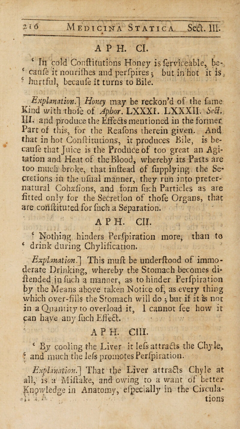 A P H. CL c In cold Conftitutioris Honey is ferviceable, be- caufe it nourifhes and perfpires $ but in hot it is hurtful, becaufe It turns to Bile. Explanation^] Honey may be reckon’d of the fame Kind with thole of Aphor. LXXXL LXXXIL SeS. IIL and produce the Effects mentioned in the former Part of this, for the Reafons therein given. And that in hot Con ft i unions, it produces Bile, is be- cauie that Juice is the Produce of too great an Agi¬ tation and Heat of the Blood, whereby its Farts are too much broke, that inftead of fupplying the Se¬ cretions in the ufual manner, they run into preter¬ natural Coks/ions, and form fuch Particles as are fitted only for the Secretion of thofe Organs, that are conftituted for fuch a Separation. A P H. CII. c Nothing hinders Perfpiration more, than to 4 drink during Chylification. Explanation.] This irtufl be underflood of immo¬ derate Drinking, whereby the Stomach becomes di- ilended ip fuch a manner, as to hinder Perfpiration by the Means above taken Notice of, as every thing which over-fills the Stomach will do $ but if it is not in a Quantity to overload it, I cannot fee how it fan have any fuch Effect. « • ; A P H. OIL •  ; h> *1 c By cooling the Liver it lefeattrads the Chyle, f and much the lefs promotes Perfpiration. Explanation.] That the Liver attrads Chyle at all, is a Miftake, and owing to a want of better Knowledge in Anatomy, efpecially in the Circula- 41 h. h : , . •'' • • • tions