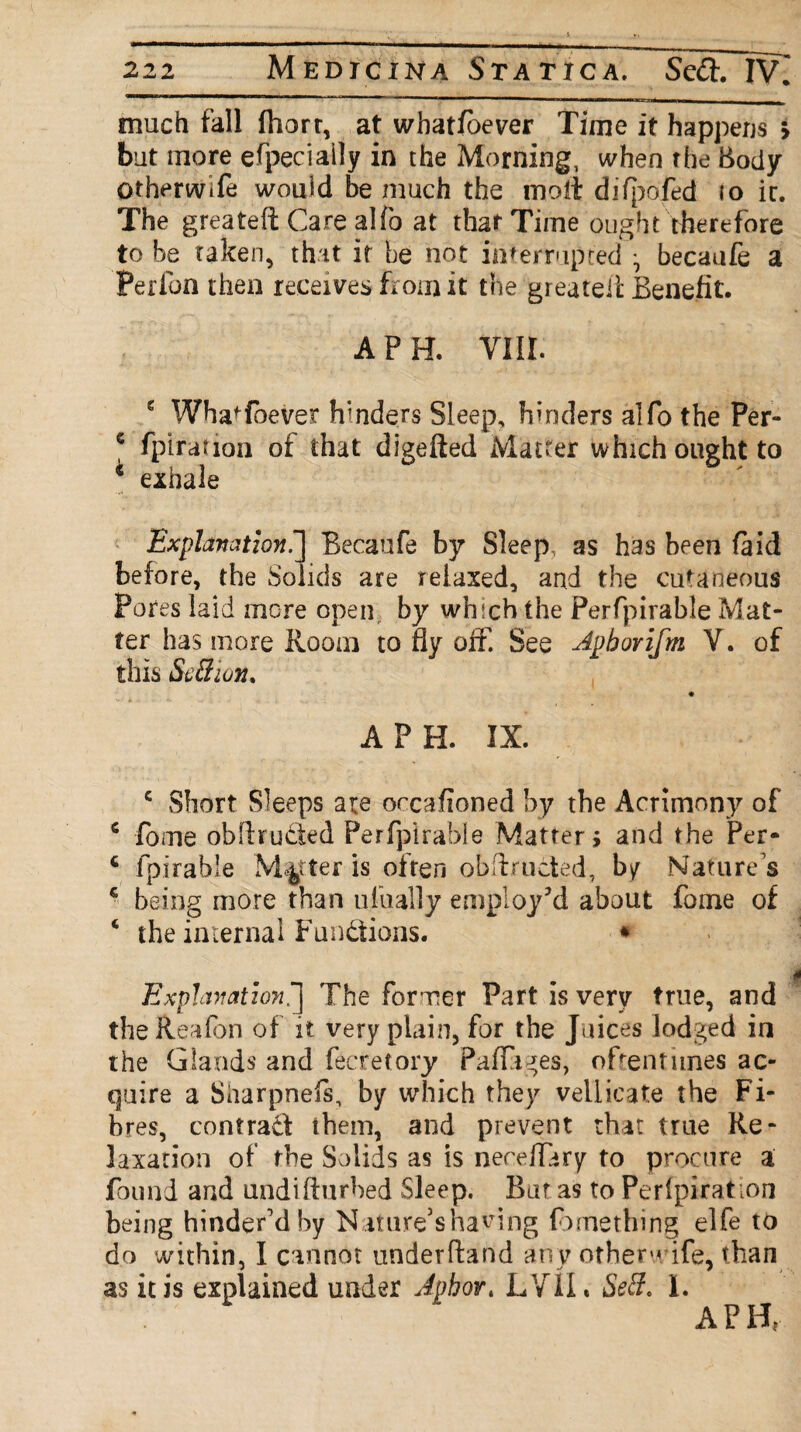 ' p—————' i —mMiniin i at—ct—— much fall fhort, at whatsoever Time it happens > but more efpeciaily in the Morning, when the Body Gtherwlfe would be much the molt difpofed io ir. The greateft Care alfo at that Time ought therefore to be taken, that it be not interrupted *, becaufe a Perfon then receives from it the greateil Benefit. A PH. VIII. c WhaToever hmders Sleep, hinders alfo the Per- e fpiration of that digefted Matter which ought to i exhale Explanation^] Becaufe by Sleep as has been (aid before, the Solids are relaxed, and the cutaneous Pores laid more open by which the Perfpirable Mat¬ ter has more Room to fly off. See Jphorifm V. of this ScBwn. A PH. IX. c Short Sleeps are orcafioned by the Acrimony of 6 fome obldrucied Perfpirable Matters and the Per* 4 fpirable Matter is often ob fir noted, by Natures c being more than ufually employ’d about fome of ‘ the internal Fundions. * Explanation^] The former Part is very true, and theReafon of it very plain, for the Juices lodged in the Glands and fecretory Paffiges, ofrentitnes ac¬ quire a Sliarpnefs, by which they vellicate the Fi¬ bres, contract them, and prevent that true Re¬ laxation of the Solids as is neceflary to procure a found and undifturbed Sleep. But as to Perlpirat ion being hinder'd by N ature’s having fomething elfe to do within, I cannot underftand any other-* ife, than as it is explained under Johor. LVTh Se3. 1. A PH*