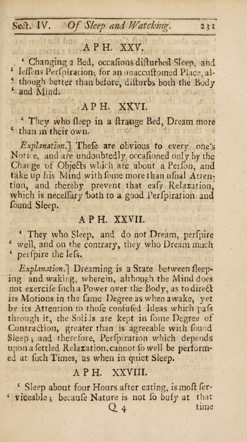 A PH. XXV. ‘ Changing a Bed, occauons difturbed Sleep, and c leiTens Perfpiration*, for an unaccuftomed Place, al- c though better than before, ditturbs both the Body 6 and Mind. A PH. XXVI. c They who deep in a ftrange Bed, Dream more c than in their own. Explanation.] Thefe are obvious to every one’s Notice, and are undoubtedly, occasioned only by the Charge of Objefb which are about a Perfon, and take up his Mind withfome more than tifual Atten¬ tion, and thereby prevent that eafy Relaxation, which is necelFary *both to a good Perfpiration and found Sleep. A PH. XXVII. „. • f > * *. • • , c They who Sleep, and do not Dream, perfpire c well, and on the contrary, they who Dream much * perfpire the lefs. Explanation.'] Dreaming is a State between deep¬ ing and waking, wherein, although the Mind does not exercife fucha Power over the Bod)’’, as todired its Motions in the fame Degree as when awake, yet by its Attention to thofe confuted Ideas which pafs through it, the Solids are kept in fome Degree of Contraction, greater than is agreeable with found Sleep ^ and therefore, Perfpiration which depends upon a fettled Relaxation, cannot fo well be perform¬ ed at fuch Times, as when in quiet Sleep. A P H. XXVIII. c Sleep about four Hours after eating, ismofl: fer- c viceable* becaufe Nature is not fo bufy at that Q. 4 time