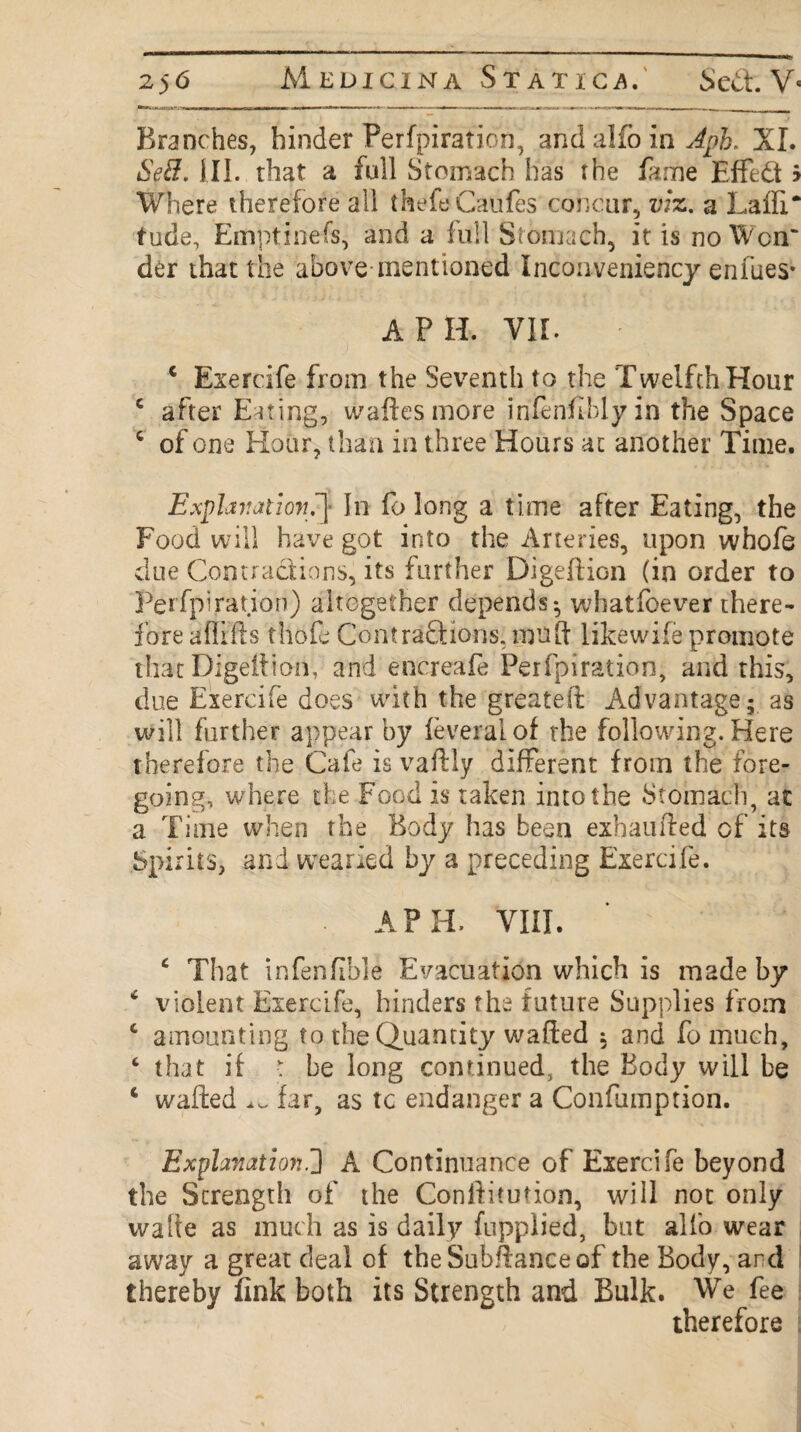 Branches, hinder Perforation, andalfoin^pA XI. Se8. III. that a full Stomach has rhe fame Effed > Where therefore all thefeCaufes concur, viz. a Laffi* tude, Emptinefs, and a full Stomach, it is no Wcrr der that the above mentioned Inconveniency enfues* A P H. VII. c Exercife from the Seventh to the Twelfth Hour c after Eating, walks more infenfiblyin the Space c of one Hour, than in three Hours at another Time. Explanation.’] In fo long a time after Eating, the Food will have got into the Arteries, upon whofe due Contractions, its further Digeftion (in order to Perfpiration) altogether depends; whatfoever there¬ fore afflfts thole Contraftions, mu ft likewife promote that Digeltion, and encreafe Perfpiration, and this, due Exercife does with the greateft Advantage; as will further appear by feveralof the following. Here therefore the Cafe is vaftly different from the fore¬ going, where the Food is taken into the Stomach, at a Time when the Body has been exhaufted cf its Spirits, and wearied by a preceding Exercife. A PH. VIII. c That infenfiible Evacuation which is made by * violent Exercife, hinders the future Supplies from c amounting to the Quantity wafted , and fomuch, 4 that if •: be long continued, the Body will be 6 wafted ^ far, as tc endanger a Confumption. Explanation.2 A Continuance of Exercife beyond the Strength of the Conftitution, will not only wafte as much as is daily fupplied, but alfo wear away a great deal of theSubftanceof the Body, and thereby fink both its Strength and Bulk. We fee therefore