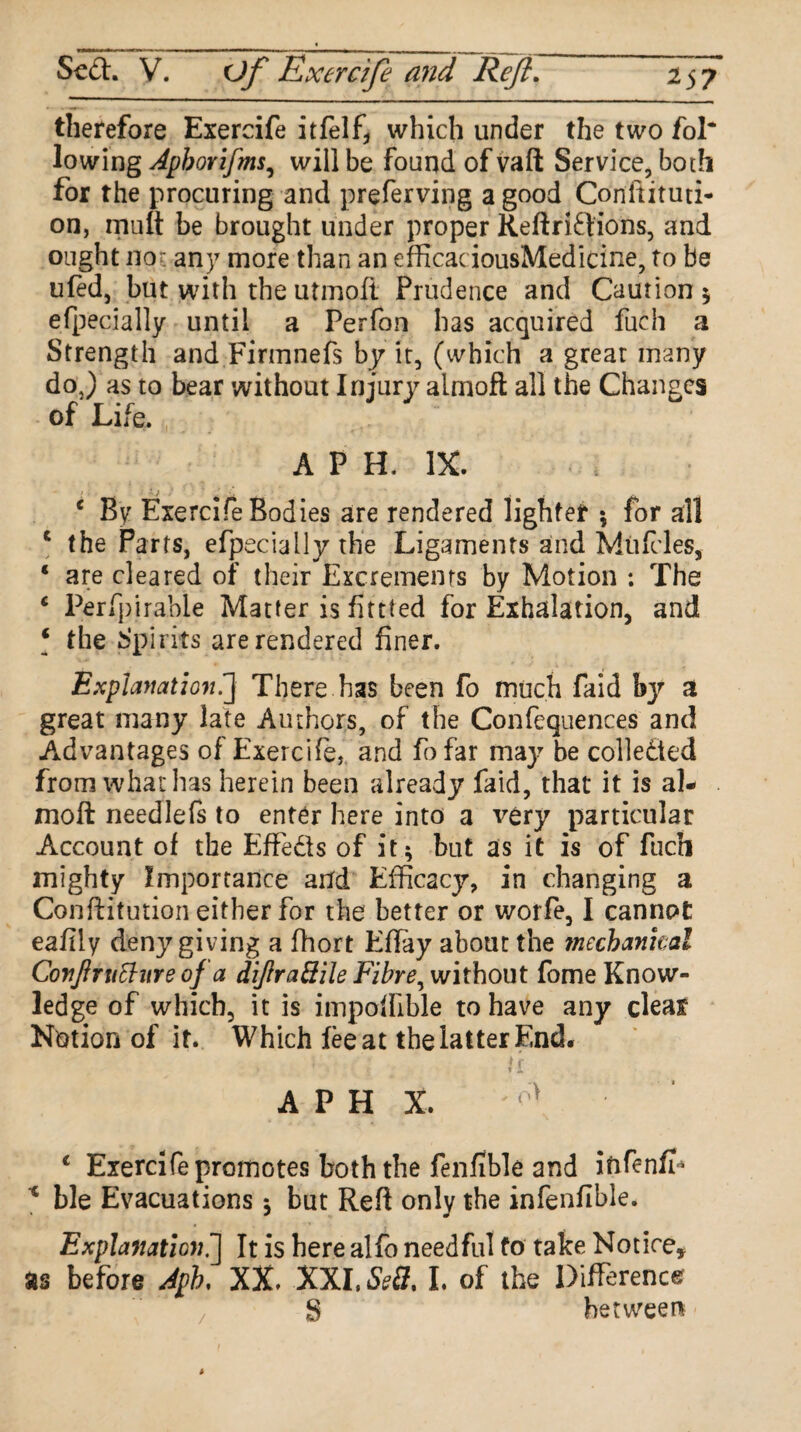 therefore Exercife itfelf, which under the two fol* lowing Apborifms, will be found of vaft Service, both for the procuring and preferving a good Conltituti- on, mult be brought under proper Reftriftions, and ought nor any more than an efficaciousMedicine, to be ufed, but with the utmoft Prudence and Caution ; efpecially until a Perfon has acquired fuch a Strength and Firmnefs by it, (which a great many do J as to bear without Injurjr almoft all the Changes of Life. A P H. IX. c By Exercife Bodies are rendered lighter 5 for all c the Parts, efpecially the Ligaments and Muftles, ‘ are cleared of their Excrements by Motion : The * Perfpirable Matter is fittted for Exhalation, and ‘ the Spirits are rendered finer. Explanation.] There has been fo much faid by a great many late Authors, of the Confequenees and Advantages of Exercife, and fofar may be collected from what has herein been already faid, that it is al¬ moft needlefs to enter here into a very particular Account of the Effedls of it; but as it is of fuch mighty Importance and Efficacy, in changing a Conftitution either for the better or worfe, I cannot eaiily deny giving a fhort Effay about the mechankal Conftruthire of a difrrattile Fibre, without fome Know¬ ledge of which, it is impoftible to have any clear Notion of it. Which fee at the latter End. 1 i ! A P H X. '0> 1 Exercife promotes both the fenfible and iftfenfr 1 ble Evacuations; but Reft only the infenflble. Explanation.] It is here alfo needful fo take Notice, as before Aph, XX. XXI, Sed, I. of the Difference g between