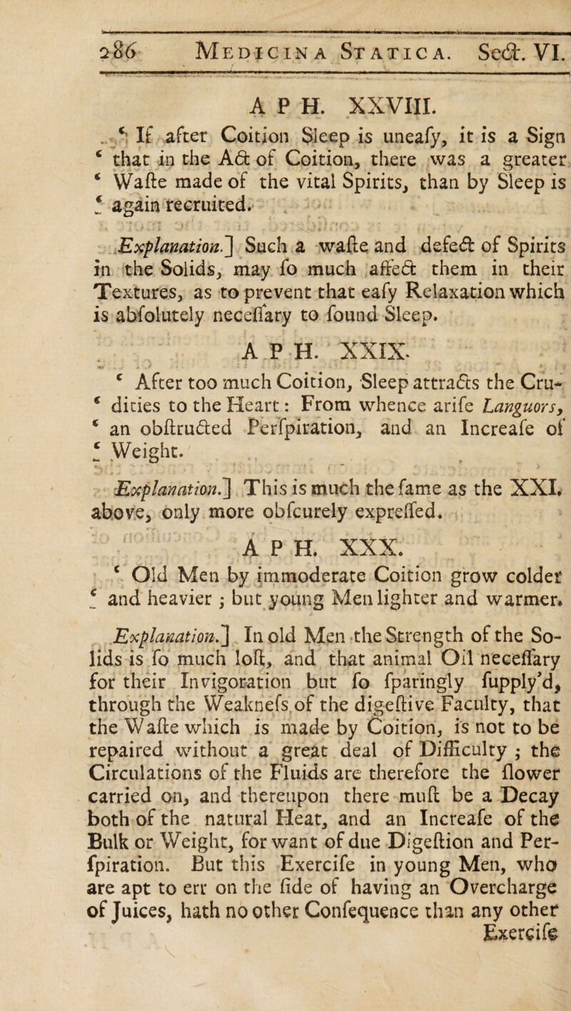 A P H. XXVIII. . ‘ If after Coition Sleep is uneafy, it is a Sign c that in the Ad of Coition, there was a greater ‘ Wafte made of the vital Spirits, than by Sleep is * again recruited. v •*-¥»• . ' I * -1 *' .'i \ v ; \ \ 1 t i*| • , , « Explanation.] Such a wafte and defed of Spirits in the Solids, may fo much affed them in their Textures, as to prevent that eafy Relaxation which is abfolutely necefiary to found Sleep. A P H. XXIX. c After too much Coition, Sleep attrads the Cru* e dities to the Heart : From whence arife Languors, c an obftruded Perfpiration, and an Increafe of l Weight. Explanation.'] This is much the fame as the XXL above, only more obfcurely expreffed. A P H. XXX. c Old Men by immoderate Coition grow colder c and heavier; but young Men lighter and warmer* Explanation.] In old Men the Strength of the So¬ lids is fo much loft, and that animal Oil necefiary for their Invigoration but fo fparingly fupply'd* through the Weaknefs of the digeftive Faculty, that the Wafle which is made by Coition, is not to be repaired without a great deal of Difficulty ; the Circulations of the Fluids are therefore the flower carried on, and thereupon there mud be a Decay both of the natural Heat, and an Increafe of the Bulk or Weight, for want of due Digeftion and Per¬ fpiration. But this Exercife in young Men, who are apt to err on the fide of having an Overcharge of Juices, hath no other Confequence than any other Exercife