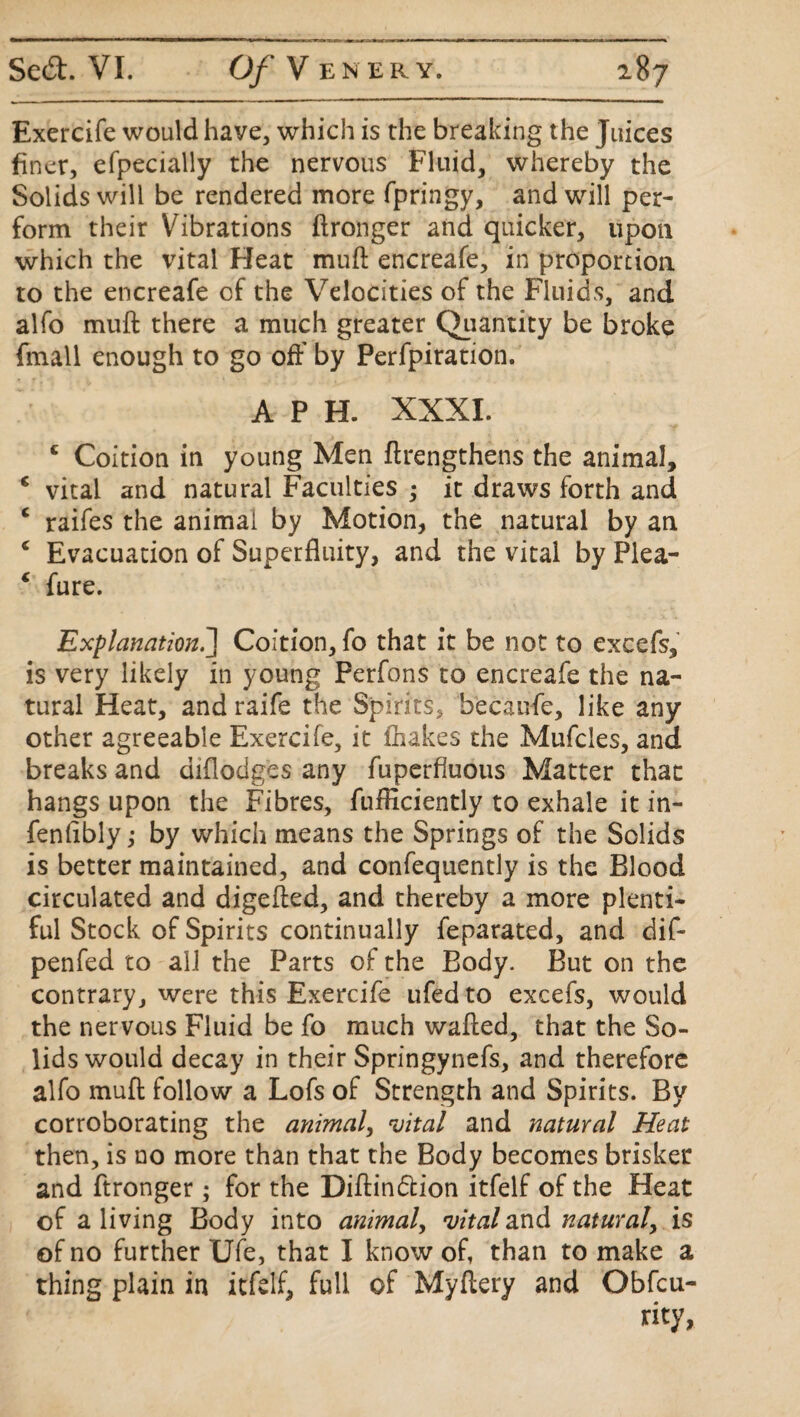 Exercife would haye, which is the breaking the Juices finer, efpecially the nervous Fluid, whereby the Solids will be rendered more fpringy, and will per¬ form their Vibrations ftronger and quicker, upon which the vital Heat muft encreafe, in proportion to the encreafe of the Velocities of the Fluids, and alfo muft there a much greater Quantity be broke finall enough to go off by Perfpiration. A P H. XXXI. c Coition in young Men ftrengthens the animal, c vital and natural Faculties ; it draws forth and c raifes the animai by Motion, the natural by an c Evacuation of Superfluity, and the vital by Plea- 4 fure. Explanation.] Coition, fo that it be not to excels, is very likely in young Perfons to encreafe the na¬ tural Heat, and raife the Spirits, b'ecaufe, like any other agreeable Exercife, it ihakes the Mufcles, and breaks and diflodges any fuperfluous Matter that hangs upon the Fibres, fufticiently to exhale it in- fenftbly; by which means the Springs of the Solids is better maintained, and confequently is the Blood circulated and digefted, and thereby a more plenti¬ ful Stock of Spirits continually feparated, and dif- penfed to all the Parts of the Body. But on the contrary, were this Exercife ufed to excefs, would the nervous Fluid be fo much wafted, that the So¬ lids would decay in their Springynefs, and therefore alfo muft follow a Lofs of Strength and Spirits. By corroborating the animal, vital and natural Heat then, is no more than that the Body becomes brisker and ftronger; for the Diftin&ion itfelf of the Heat of a living Body into animal, vital and natural, is of no further Ufe, that I know of, than to make a thing plain in itfelf, full of Myftery and Obfcu-