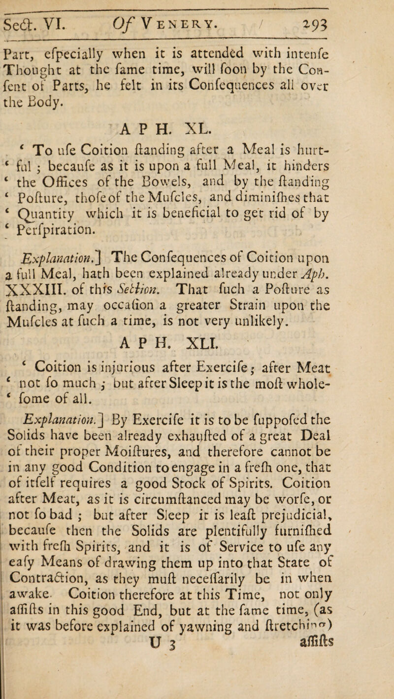 Part, efpecially when it is attended with intenfe Thought at the fame time, will foon by the Con- fen t of Parts, he felt in its Confequences all over the Body. A P H. XL. 4 To ufe Coition Handing after a Meal is hurt- 4 fal • becaufe as it is upon a full Meal, it hinders 4 the Offices of the Bowels, and by the Handing 4 PoHure, thofeof the Mufcles, and diminifhes that 4 Quantity which it is beneficial to get rid of by 4 Perfpiration. Explanation.'] The Confequences of Coition upon a full Meal, hath been explained already under Aph. XXXIII. of this Setlion. That fuch a PoHure as Handing, may occafion a greater Strain upon the Mufcles at fuch a time, is not very unlikely. APH. XLI. 4 Coition is injurious after Exercife,* after Meat 4 not fo much ,* but afcer Sleep it is the mofi whole- 4 fome of all. Explanation.] By Exercife it is to be fuppofed the Solids have been already exhaufied of a great Deal oi their proper MoiHures, and therefore cannot be in any good Condition to engage in a frefh one, that of itfelf requires a good Stock of Spirits. Coition after Meat, as it is circumfianced may be worfe, or not fo bad ,• but after Sleep it is leafi prejudicial, becaufe then the Solids are plentifully furnifhed with frefh Spirits, and it is of Service to ufe any eafy Means of drawing them up into that State ol Contraction, as they muH neceffarily be in when awake. Coition therefore at this Time, not only alHHs in this good End, but at the fame time, (as it was before explained of yawning and firetchinr*) U 3 affifts