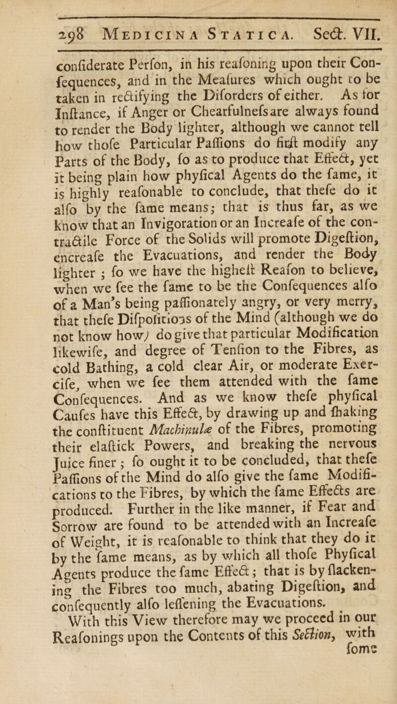 confiderate Perfon, in his reafoning upon their Con¬ fequences, and in the Measures which ought to be taken in rectifying the Diforders of either. As lor Inftance, if Anger or Chearfulnefsare always found to render the Body lighter, although we cannot tell how thofe Particular Paflions do fitft modify any Parts of the Body, fo as to produce that Effect, yet it being plain how phyfical Agents do the fame, it is highly reafonable to conclude, that thefe do it alfo by the fame means; that is thus far, as we know that an Invigorationor an Increafe of the con¬ tractile Force of the Solids will promote Digeftion, encreafe the Evacuations, and render the Body lighter ; fo we have the higheit Reafon to believe, when we fee the fame to be the Confequences alfo of a Man’s being paffionately angry, or very merry, that thefe Difpolitions of the Mind (although we do not know how; do give that particular Modification likewife, and degree of Tenfion to the Fibres, as cold Bathing, a cold clear Air, or moderate Exer- cife, when we fee them attended with the fame Confequences. And as we know thefe phyfical Caufes have this Effed, by drawing up and flhaking the conftituent MachinuU of the Fibres, promoting their elaftick Powers, and breaking the nervous Juice finer ; fo ought it to be concluded, that thefe Paflions of the Mind do alfo give the fame Modifi¬ cations to the Fibres, by which the fame Effedts are produced. Further in the like manner, if Fear and Sorrow are found to be attended with an Increafe of Weight, it is reafonable to think that they do it by the fame means, as by which all thofe Phyfical Agents produce the fame Eftedt; that is byflacken- ing the Fibres too much, abating Digeftion, and confequently alfo leffening the Evacuations. With this View therefore may we proceed in our Reafonings upon the Contents of this SeElion> with foms