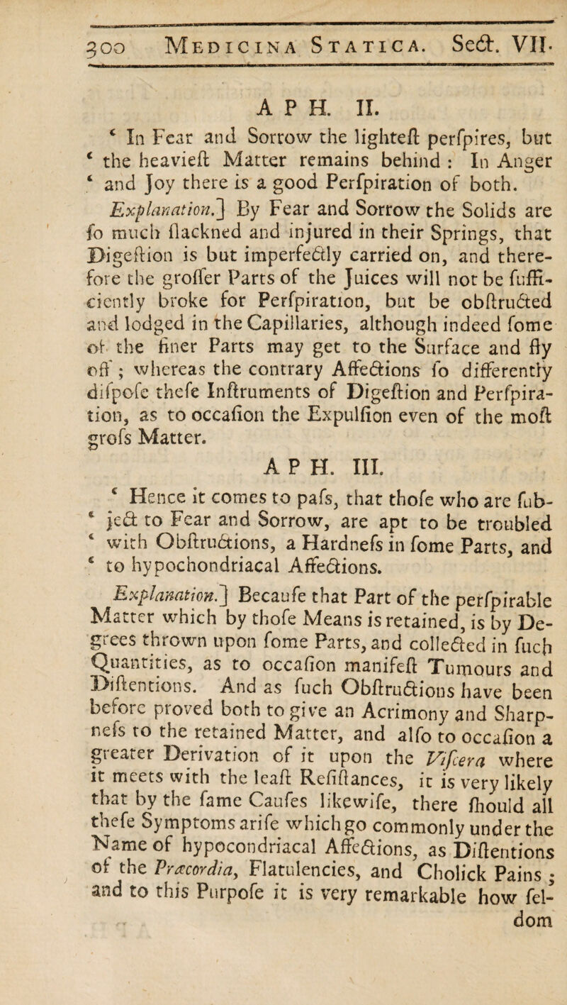 goo A P H. II. c In Fear and Sorrow the lighteft perfpires, but c the heavieft Matter remains behind : In Anger ‘ and Joy there is a good Perfpiration of both. Explanation.} By Fear and Sorrow the Solids are fo much flackned and injured in their Springs, that JOigefiion is but imperfectly carried on, and there¬ fore the groffer Parts of the Juices will not be fuffi- ciently broke for Perfpiration, but be cbflruCted and lodged in the Capillaries, although indeed fome of the finer Parts may get to the Surface and fiy off; whereas the contrary AffeCtions fo differently difpofe thefe Inftruments of Digeftion and Perfpira- tion, as to occafion the Expulfion even of the molt grofs Matter. A P H. III. 4 Hence it comes to pafs, that thofe who are fub- 1 jed to Fear and Sorrow, are apt to be troubled 4 with ObftruCtions, a Hardnefs in fome Parts, and € to hypochondriacal AffeCtions. Explanation.] Becaufe that Part of the perfpirable Matter which by thofe Means is retained, is by De¬ grees thrown upon fome Parts, and collected in fucfi Quantities, as to occafion manifeft Tumours and Detentions. And as fuch ObfiruCtions have been before proved both to give an Acrimony and Sharp- nels to tne retained Matter, and alfo to occafion a gi eater Derivation of it upon the I^ifceva where it meets with the lead Refifiances, it is very likely that by the fame Caufes likewife, there fhould all thefe Symptoms arife which go commonly under the Name of hypocondriacal AfFe&ions, as Detentions of the Pra:cordiay Flatulencies, and Cholick Pains ; and to this Purpofe it is very remarkable how fel- dom