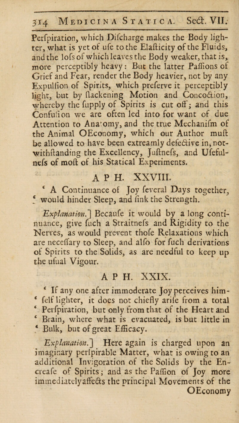 __U>w miiiiw ■»!!—»irw—mu— Ill iiimi mw iin—rr I III — pin^ ..mini 111 ■ . 1 11 1 1 11 ~ --' Perfpiration, which Difcharge makes the Body ligh¬ ter, what is yet of ufe to the Elafticity of the Fluids, and the lofsof which leaves the Body weaker, that is, more perceptibly heavy: But the latter Paffions of Grief and Fear, render the Body heavier, not by any Expullion of Spirits, which preferve it perceptibly light, but by (lackening Motion and Conco&ion, whereby the fupply of Spirits is cut off; and this Ccnfdion we are often led into for want of due Attention to Anatomy, and the true Mechanifm of the Animal OEconomy, which our Author muff be allowed to have been extreamly defe&ive in, not- withftanding the Excellency, Juftnefs, and Ufeful- nefs of moft of his Statical Experiments. A P H. XXVIII. ‘ A Continuance of Joy feveral Days together, ‘ would hinder Sleep, and (ink the Strength. Explanation.'] Becaufe it would by a long conti¬ nuance, give fuch a Straitnefs and Rigidity to the Nerves, as would prevent thofe Relaxations which are neceffary to Sleep, and alfo for fuch derivations of Spirits to the Solids, as are needful to keep up the ufuai Vigour. APH. XXIX. c If any one after immoderate Joy perceives him- * felf lighter, it does not chiefly arife from a total 6 Perfpiration, but only from that of the Heart and c Brain, where what is evacuated, is but little in € Bulk, but of great Efficacy. Explanation.] Here again is charged upon an imaginary perlpirable Matter, what is owing to an additional Invigoration of the Solids by the En~ creafe of Spirits; and as the Paffion of Joy more immediatelyaffe&s the principal Movements of the OEconomy