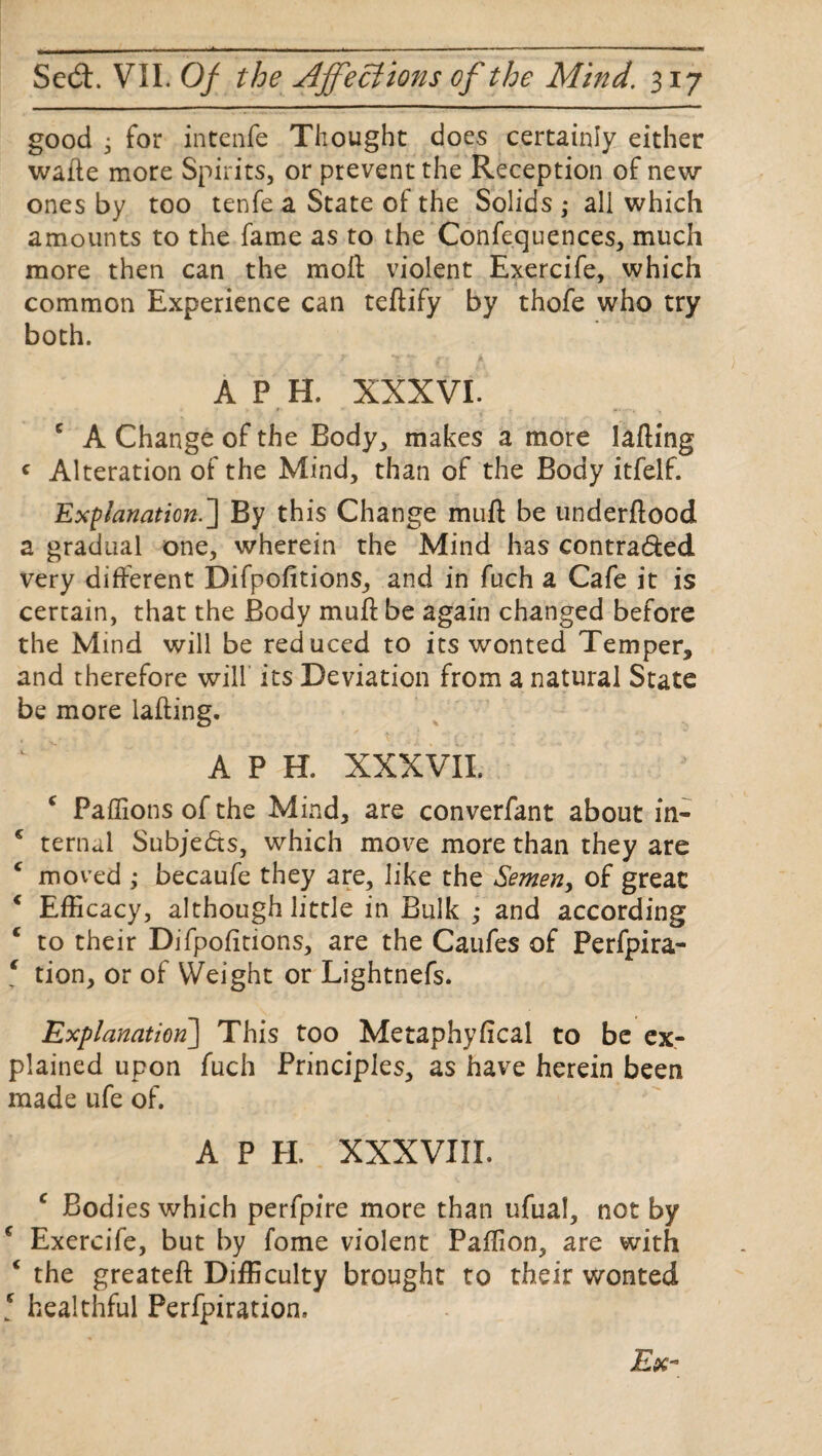 good • for intenfe Thought does certainly either wafte more Spirits, or prevent the Reception of new ones by too tenfe a State of the Solids ,* all which amounts to the fame as to the Confequences, much more then can the mod violent Exercife, which common Experience can tedify by thofe who try both. A P H. XXXVI. c A Change of the Body, makes a more lading * Alteration of the Mind, than of the Body itfelf. Explanation.] By this Change mud be underdood a gradual one, wherein the Mind has contra&ed very different Difpofitions, and in fuch a Cafe it is certain, that the Body mud be again changed before the Mind will be reduced to its wonted Temper, and therefore will its Deviation from a natural State be more lading. A P H. XXXVII. c Paffions of the Mind, are converfant about in- * ternul Subje&s, which move more than they are c moved ; becaufe they are, like the Semen, of great * Efficacy, although little in Bulk ,* and according * to their Difpofitions, are the Caufes of Perfpira- 1 tion, or of Weight or Lightnefs. Explanation] This too Metaphyfical to be ex¬ plained upon fuch Principles, as have herein been made ufe of. A P H. XXXVIII. c Bodies which perfpire more than ufual, not by f Exercife, but by fome violent Paffion, are with ‘ the greated Difficulty brought to their wonted [ healthful Perfpiration.