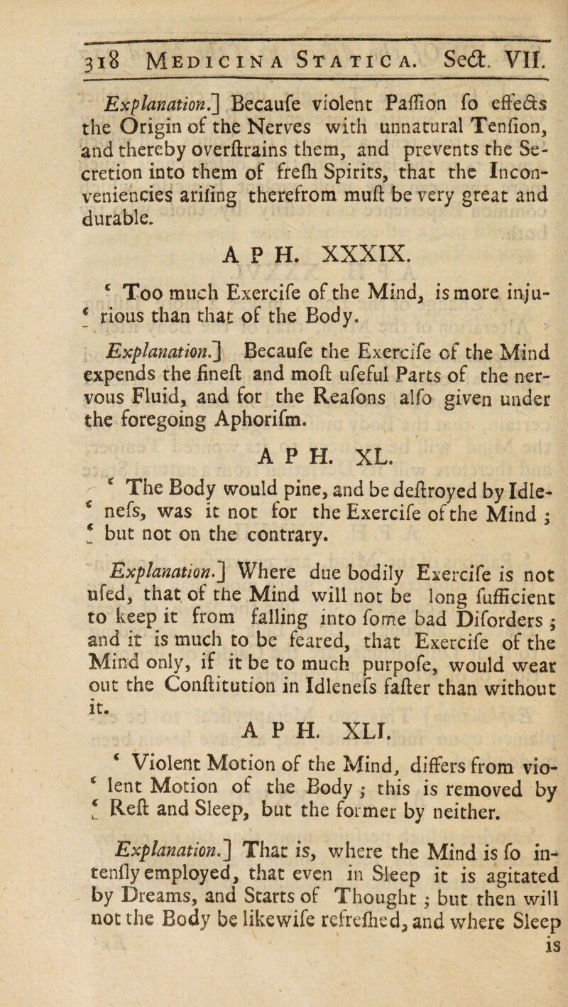 Explanation.] Becaufe violent PafTion fo effe&s the Origin of the Nerves with unnatural Tenfion, and thereby overftrains them, and prevents the Se¬ cretion into them of frefti Spirits, that the Incon- veniencies arifing therefrom muft be very great and durable. A P H. XXXIX. ■> c ~v ' r ■ • c Too much Exercife of the Mind, is more inju- * rious than that of the Body. Explanation.] Becaufe the Exercife of the Mind expends the fineft and moft ufeful Parts of the ner¬ vous Fluid, and for the Reafons alfo given under the foregoing Aphorifm. A P H. XL. - c The Body would pine, and be deftroyed by Idle- £ nefs, was it not for the Exercife of the Mind ; ! but not on the contrary. Explanation.] Where due bodily Exercife is not ufed, that of the Mind will not be long fufficient to keep it from falling into fome bad Diforders ; and it is much to be feared, that Exercife of the Mind only, if it be to much purpofe, would wear out the Conftitution in Idlenefs fafter than without it. A P H. XLI. c Violent Motion of the Mind, differs from vio- * lent Motion of the Body ; this is removed by ! Reft and Sleep, but the former by neither. Explanation.] That is, where the Mind is fo in¬ tently employed, that even in Sleep it is agitated by Dreams, and Starts of Thought; but then will not the Body be likewife rcfreftied, and where Sleep is