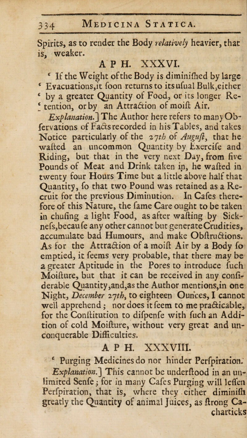 Spirits, as to render the Body relatively heavier, that is, weaker. A P H. XXXVI. c If the Weight of the Body is diminifhed by large * Evacuations,it foon returns to itsufual Bulk,either 4 by a greater Quantity of Food, or its longer Re- ‘ tention, or by an Attraction of moift Air. Explanation.] The Author here refers to many Ob- fervations of Fads recorded in his Tables, and takes Notice particularly of the 27th of Auguft, that he wafted an uncommon Quantity by Fxercife and Riding, but that in the very next Day, from five Pounds of Meat and Drink taken in, he wafted in twenty four Hours Time but a little above half that Quantity, fo that two Pound was retained as a Re¬ cruit for the previous Diminution. In Cafes there¬ fore of this Nature, the fame Care ought to be taken in chufing a light Food, as after wafting by Sick- nefs,becaufe any other cannot but generate Crudities, accumulate bad Humours, and make ObftruCtions. As for the Attraction of a moift Air by a Body fo emptied, it feems very probable, that there may be a greater Aptitude in the Pores to introduce fuch Moifture, but that it can be received in any confi- derable Quantity,and,as the Author mentions,in one Night, December to eighteen Ounces, I cannot well apprehend; nor does it feem to me practicable, for the Conftitution to difpenfe with fuch an Addi¬ tion of cold Moifture, without very great and un¬ conquerable Difficulties. A P H. XXXVIII. e Purging Medicines do nor hinder Perfpiration. Explanation. J This cannot be underftood in an un¬ limited Senfe; for in many Cafes Purging will leflen Perfpiration, that is, where they.either diminifti greatly the Quantity of animal Juices, as ftrong Ca- charticks