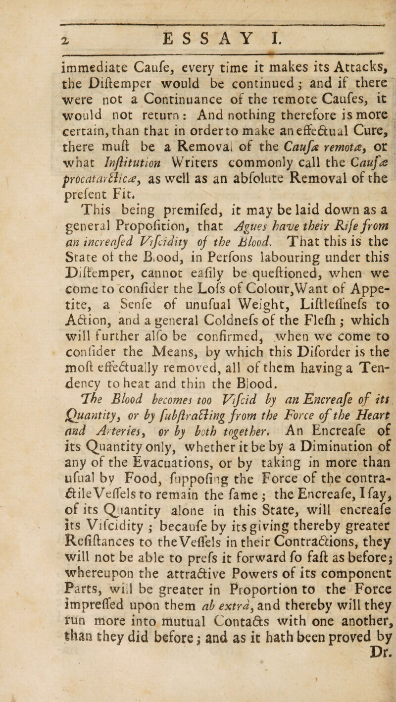 immediate Caufe, every time it makes its Attacks, the Didemper would be continued; and if there were not a Continuance of the remote Caufes, it would not return: And nothing therefore is more certain, than that in order to make an effectual Cure, there muff be a Removal of the Caufe remota, or what Injlitution Writers commonly call the Caufe procatartticrfy as well as an abfolute Removal of the prefent Fit, This being premifed, it may be laid down as a general Proportion, that Agues have their Rife from an increafed Vifcidity of the Blood. That this is the State ot the B.ood, in Perfons labouring under this Didemper, cannot eafily be quedioned, when we come to confider the Lofs of Colour,Want of Appe¬ tite, a Senfe of unufual Weight, Liftleflhefs to A&ion, and a general Coldnefs of the Flefh ; which will further alfo be confirmed, when we come to confider the Means, by which this Diforder is the moft efi:edually removed, all of them having a Ten¬ dency to heat and thin the Blood, ‘The Blood becomes too Vifcid by an Encreafe of its Quantity, or by fubftra&ing from the Force of the Heart and Arteries, or by both together. An Encreafe of its Quantity only, whether it be by a Diminution of any of the Evacuations, or by taking in more than ufual by Food, fbppofing the Force of the contra- dileVefiels to remain the fame ; the Encreafe, I fay, of its Quantity alone in this State, will encreafe its Vifcidity ; becaufe by its giving thereby greater Refidances to the Veffels in their Contractions, they will not be able to prefs it forward fo fad as before; whereupon the attra&ive Powers of its component Parts, will be greater in Proportion to the Force impreffed upon them ah extra, and thereby will they run more into mutual Conta&s with one another, than they did before j and as it hath been proved by Dr.