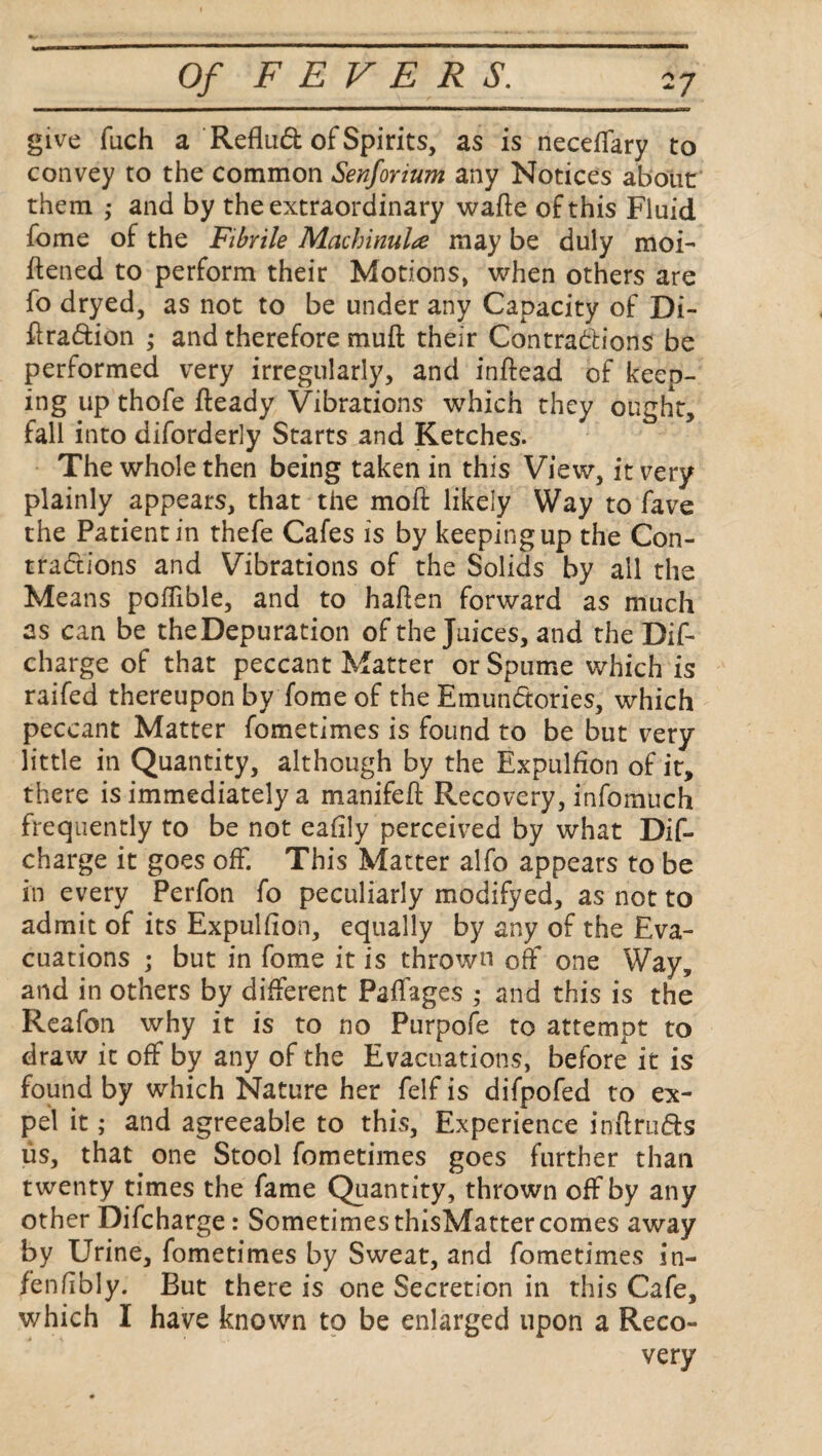 give fuch a Reflu& of Spirits, as is neceflary to convey to the common Senfonum any Notices about them ,* and by the extraordinary wafte of this Fluid fome of the Fibrile Machinulte may be duly moi- ftened to perform their Motions, when others are fo dryed, as not to be under any Capacity of Di- flra&ion ; and therefore muft their Contractions be performed very irregularly, and inftead of keep¬ ing up thofe fteady Vibrations which they ought, fall into diforderly Starts and Ketches. The whole then being taken in this View, it very plainly appears, that the moil: likely Way to fave the Patient in thefe Cafes is by keeping up the Con¬ tractions and Vibrations of the Solids by all the Means poffible, and to hafien forward as much as can be theDepuration of the Juices, and the Dif- charge of that peccant Matter or Spume which is raifed thereupon by fome of the EmunCtories, which peccant Matter fometimes is found to be but very little in Quantity, although by the Expulfion of it, there is immediately a manifeh Recovery, infomuch frequently to be not eaiily perceived by what Dif- charge it goes off. This Matter alfo appears to be in every Perfon fo peculiarly modifyed, as not to admit of its Expulfion, equally by any of the Eva¬ cuations ; but in fome it is thrown off one Way, and in others by different Paffages ,• and this is the Reafon why it is to no Purpofe to attempt to draw it off by any of the Evacuations, before it is found by which Nature her felf is difpofed to ex¬ pel it; and agreeable to this. Experience inftru&s us, that one Stool fometimes goes further than twenty times the fame Quantity, thrown off by any other Difcharge r Sometimes thisMatter comes away by Urine, fometimes by Sweat, and fometimes in- fenfibly. But there is one Secretion in this Cafe, which I have known to be enlarged upon a Reco¬ very