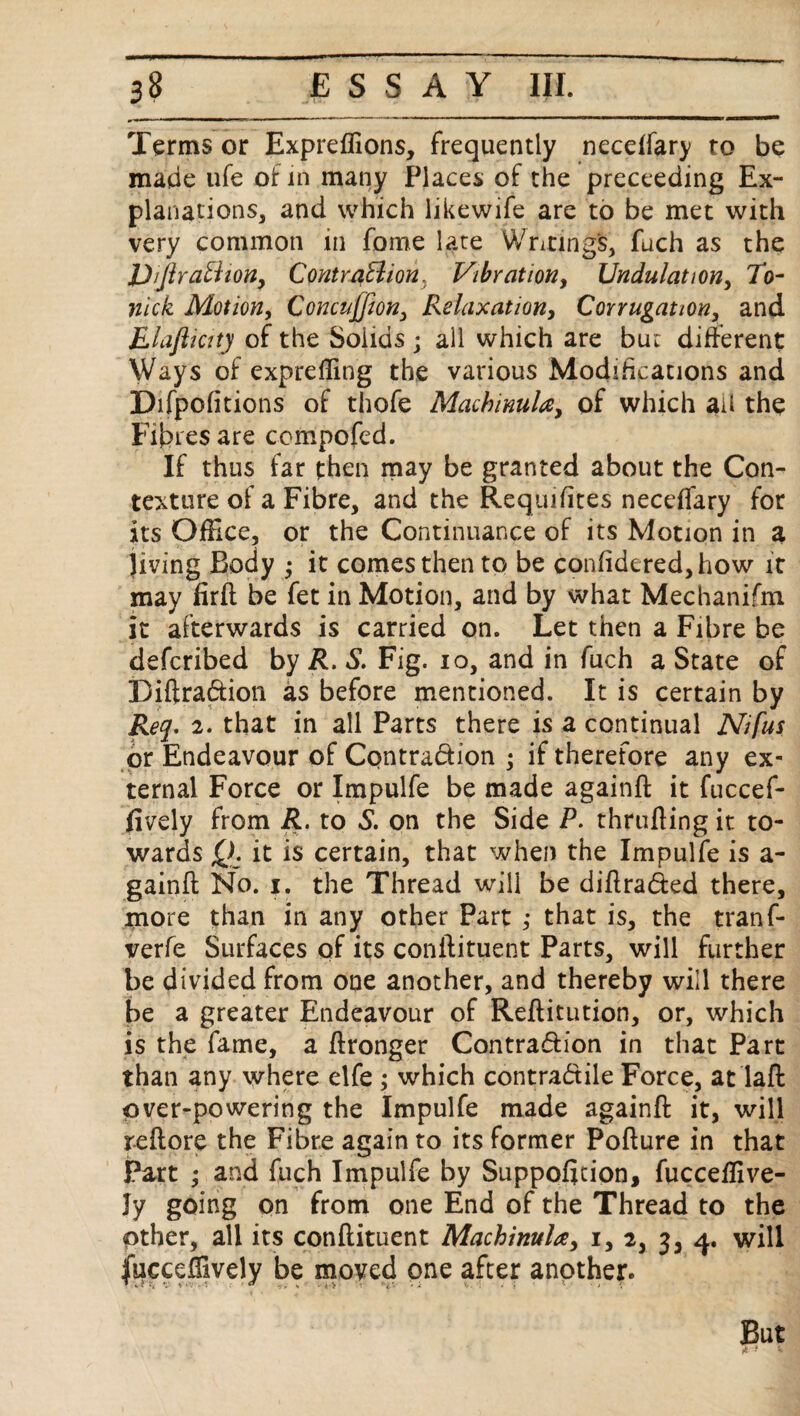 Terms or Expreflions, frequently neceifary to be made ufe of in many Places of the preceeding Ex¬ planations, and which likewife are to be met with very common in fome late Writing's, fuch as the JJ/ftraBion, Contraction, Vibration, Undulation, 7b- nick Motion, Concujfton, Relaxation, Corrugation, and E laft i city of the Solids ; all which are but different Ways of expreffing the various Modifications and Difpofitions of thofe MachinuU, of which ail the Fibres are compofed. If thus far then may be granted about the Con¬ texture of a Fibre, and the Requifites neceffary for its OfHce, or the Continuance of its Motion in a jiving Body j it comes then to be con(idered,how it may firft be fet in Motion, and by what Mechanifm it afterwards is carried on. Let then a Fibre be defcribed by R. S. Fig. io, and in fuch a State of Biftradion as before mentioned. It is certain by Req. 2. that in all Parts there is a continual Nifus or Endeavour of Contradion ; if therefore any ex¬ ternal Force or Impulfe be made againft it fuccef- fively from R. to S. on the Side P. thrufting it to¬ wards Q. it is certain, that when the Impulfe is a- gainft No. i. the Thread will be diftraded there, more than in any other Part ,* that is, the tranf- verfe Surfaces of its conftituent Parts, will further be divided from one another, and thereby will there be a greater Endeavour of Reftitution, or, which is the fame, a ffronger Contradion in that Part than any where elfe ; which contradile Force, at laft over-powering the Impulfe made againft it, will reftore the Fibre again to its former Pofture in that Part ; and fuch Impulfe by Suppofttion, fucceffive- Jy going on from one End of the Thread to the pther, all its conftituent Machinula, i, 2, 3, 4. will fucceftively be moved one after another. But