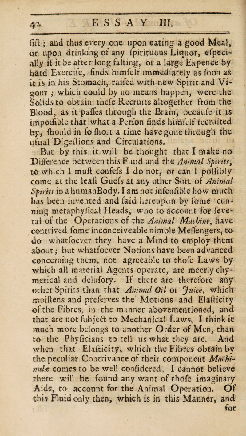 4Z fift ; and thus every one upon eating a good Meal, or upon drinking of any fpirituous Liquor, efpeci- ally if it be after long failing, or a large Expence by hard Exercife, finds himfelf immediately as foon as it is in his Stomach, railed with new Spirit and Vi¬ gour ; which could by no means happen, were the Solids to obtain thefe Recruits altogether from the Blood, as it paifes through the Brain, becaufe it is impoffible that what a Perfon finds himfelf recruited by, fhonld in fofhort a time have gone through the ufual Digeftions and Circulations. But by this it will be thought that I make no Difference between this Fluid and the Animal Spirits, to which I mu ft confefs I do not, or can I poftibly come at the leaft Guefs at any other Sort of Animal Spirits in ahumanBody. I am not infenfible how much has been invented and faid hereupon by fome cun¬ ning metaphyfical Heads, who to account for feve- ral of the Operations of the Animal Machine, have contrived fome inconceiveable nimble Meffengers, to do what foe v,er they have a Mind to employ them about; but whatfoever Notions have been advanced concerning them, not agreeable to thofe Laws by which all material Agents operate, are meerlycby- mericai and delufory. If there are therefore any other Spirits than that Animal Oil or Juice, which moiftens and preferves the’ Motions and Elafticity of the Fibres, in the manner abovementioned, and that are not fubjeft to Mechanical Laws, I think it much more belongs to another Order of Men, than to the Phyftcians to tell us what they are. And when that Elafticity, which the Fibres obtain by the peculiar Contrivance of their component Macbi- nuldc comes to be well confidered, I cannot believe there will be found any want of thofe imaginary Aids, to account for the Animal Operation. Of this Fluid only then, which is in this Manner, and