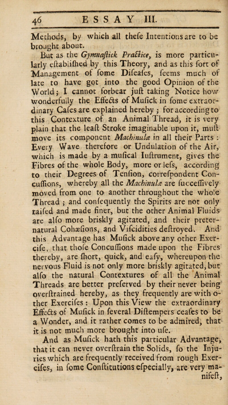 Methods, by which all thefe Intentions are to be brought about. But as the Gymnaflick PraBice, is more particu¬ larly eftabiifhed by this Theory, and as this fort of Management of fome Difeafes, feems much of late to have got into the good Opinion of the World; I cannot forbear juft taking Notice how wonderfully the Effe&s of Mufick in fome extraor¬ dinary Cafes are explained hereby ; for according to this Contexture of an Animal Thread, it is very plain that the leaft Stroke imaginable upon it, muft move its component Machinal# in all their Parts : Every Wave therefore or Undulation of the Air, which is made by a mufical Iuftrument, gives the Fibres of the whole Body, moreorlefs, according to their Degrees of Tenfion, correfpondent Con- cuflions, whereby all the Machinala are fucceflively moved from one to another throughout the whole Thread ; and confequently the Spirits are not only raifed and made finer, but the other Animal Fluids are alfo more briskly agitated, and their preter¬ natural Cohaefions, and Vifcidities deftroyed. And this Advantage has Mufick above any other Exer- cife, that thofe Concuflions made upon the Fibres thereby, are fhort, quick, and eafy, whereupon the nervous Fluid is not only more briskly agitated, but alfo the natural Contextures of all the Animal Threads are better preferved by their never being overftrained hereby, as they frequently are with o- ther Exercifes : Upon this View the extraordinary Effe&s of Mufick in feveral Diftempers ceafes to be a Wonder, and it rather comes to be admired, that it is not much more brought into ufe. And as Mufick hath this particular Advantage, that it can never overftrain the Solids, fo the Inju¬ ries which are frequently received from rough Exer¬ cifes, in fome Conftitutions efpecially, are very ma- nifeft.