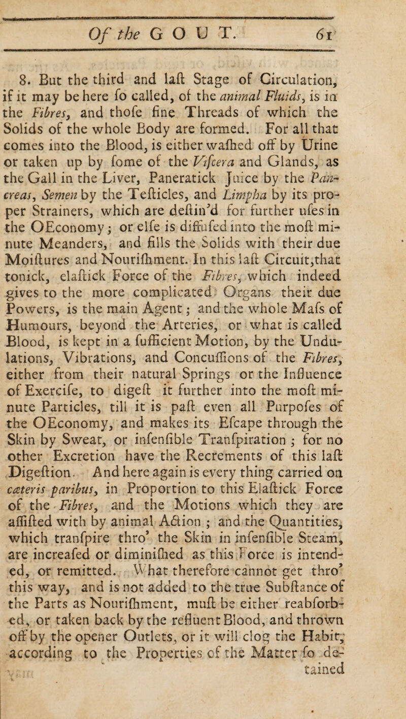 8. But the third and laft: Stage of Circulation, if it may be here fo called, of the animal Fluids, is in the Fibresy and thofe fine Threads of which the Solids of the whole Body are formed. For all that comes into the Blood, is either waihed off by Urine or taken up by fome of the Vifcera and Glands, as the Gall in the Liver, Paneratick Juice by the Pan- creasy Semen by the Tefticles, and Limpha by its pro¬ per Strainers, which are defined for further ufes in the OEconomy; or elfe is diffufed into the moil mi¬ nute Meanders, and fills the Solids with their due Moiftures and Nourifhment. In this laft Circuit,that tonick, elaftick Force of the Fibres, which indeed gives to the more complicated Organs their due Powers, is the main Agent; and the whole Mafs of Humours, beyond the Arteries, or what is called Blood, is kept in a fufficient Motion, by the Undu¬ lations, Vibrations, and Concuffions of the Fibres, either from their natural Springs or the Influence of Exercife, to digeft it further into the moft mi¬ nute Particles, till it is paft even all Purpofes of the OEconomy, and makes its Efcape through the Skin by Sweat, or infenfible Tranfpiration ; for no other Excretion have the Recrements of this laft: Digeftion. And here again is every thing carried on creteris paribusy in Proportion to this Eiaftick Force of the Fibres, and the Motions which they are aflifted with by animal A&ion ; and the Quantities, which tranfpire thro’ the Skin in infenfible Steam, are increafed or diminifhed as this Force is intend¬ ed, or remitted. What therefore cannot get thro’ this way, and is not added to the true Subftance of the Parts as Nouriftiment, mail be either reabforb- ed, or taken back by the refluent Blood, and thrown off by the opener Outlets, or it will clog the Habit, according to the Properties of the Matter fo de¬ tained