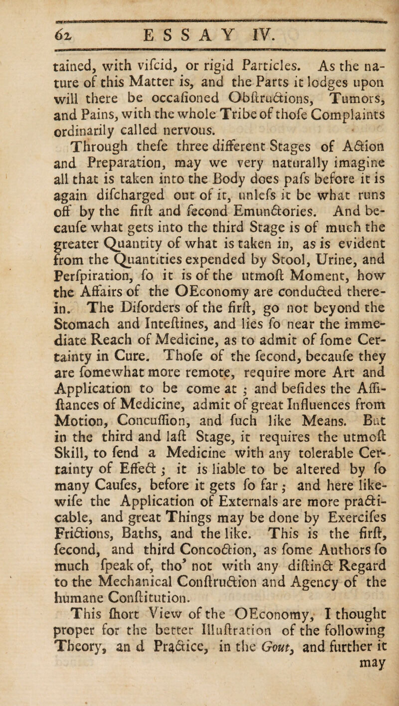 tained, with vifcid, or rigid Particles. As the na¬ ture of this Matter is, and the Parts it lodges upon will there be occasioned Qbftru&ions, Tumors, and Pains, with the whole Tribe of thofe Complaints ordinarily called nervous. Through thefe three different Stages of Adfcion and Preparation, may we very naturally imagine all that is taken into the Body does pafs before it is again difcharged out of it, unlefs it be what runs off by the firft and Second Emundtories. And be- cauSe what gets into the third Stage is of much the greater Quantity of what is taken in, as is evident from the Quantities expended by Stool, Urine, and PerSpiration, So it is of the utmoft Moment, how the Affairs of the OEconomy are condu&ed there¬ in. The Diforders of the firft, go not beyond the Stomach and Inteftines, and lies So near the imme¬ diate Reach of Medicine, as to admit of Some Cer¬ tainty in Cure. Thofe of the Second, becaufe they are Somewhat more remote, require more Art and Application to be come at and befides the Affi- ftances of Medicine, admit of great Influences from Motion, Concuflion, and Such like Means. But in the third and laft Stage, it requires the utmcft Skill, to Send a Medicine with any tolerable Cer-^ tainty of Effedt ,* it is liable to be altered by So many Caufes, before it gets So far ,• and here like- wife the Application of Externals are more pradti- cable, and great Things may be done by Exercifes Fridtions, Baths, and the like. This is the firft, fecond, and third Concodtion, as fome Authors So much fpeakof, tho* not with any diftindt Regard to the Mechanical Conftrudh’on and Agency of the humane Conftitution. This fhort View of the OEconomy, I thought proper for the better Illuftration of the following Theory, an d Pradtice, in the Gouti and further it may