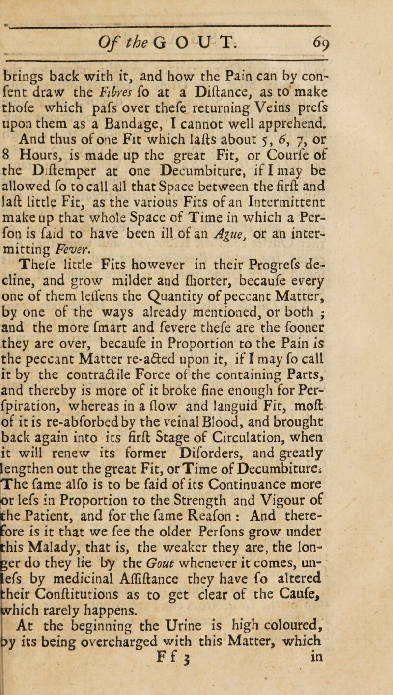 brings back with it, and how the Pain can by con- fent draw the Fibres fo at a Diftance, as to make thofe which pafs over thefe returning Veins prefs upon them as a Bandage, I cannot well apprehend. And thus of one Fit which lafts about 5, 6, 7, or 8 Hours, is made up the great Fit, or Courfe of the Diftemper at one Decumbiture, if I may be allowed fo to call all that Space between the firft and laft little Fit, as the various Fits of an Intermittent makeup that whole Space of Time in which a Per- fon is faid to have been ill of an Ague, or an inter¬ mitting Fever. Thefe little Fits however in their Progrefs de¬ cline, and grow milder and fliorter, becaufe every one of them ieiTens the Quantity of peccant Matter, by one of the ways already mentioned, or both ; and the more fmart and fevere thefe are the fooner they are over, becaufe in Proportion to the Pain is the peccant Matter re-afted upon it, if I may fo call it by the contra&ile Force of the containing Parts, and thereby is more of it broke fine enough for Per- fpiration, whereas in a flow and languid Fit, moft of it is re-abforbed by the veinal Blood, and brought back again into its firft Stage of Circulation, when it will renew its former Diforders, and greatly lengthen out the great Fit, or Time of Decumbiture; The fame alfo is to be faid of its Continuance more or lefs in Proportion to the Strength and Vigour of the Patient, and for the fame Reafon : And there¬ fore is it that we fee the older Perfons grow under this Malady, that is, the weaker they are, the lon¬ ger do they lie by the Gout whenever it comes, un- lefs by medicinal Afliftance they have fo altered their Conftitutions as to get clear of the Caufe, which rarely happens. At the beginning the Urine is high coloured, by its being overcharged with this Matter, which F f 3 in