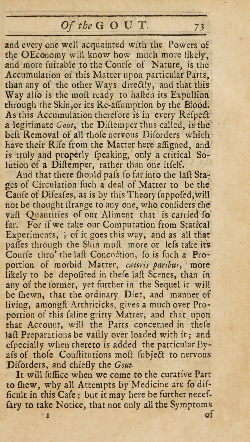 and every one well acquainted with the Powers of the OEconomy will know how much more likely, and more fuitable to the Courfe of Nature, is the Accumulation of this Matter upon particular Parts, than any of the other Ways dire&ly, and that this Way alfo is the raoft ready to haften its Expulfion through the Skin,or its Re-affumption by the Blood. As this Accumulation therefore is in every Refped a legitimate Gouty the Diftemper thus called, is the belt Removal of all thofe nervous Diforders which have their Rife from the Matter here afligned, and is truly and properly fpeaking, only a critical So¬ lution of a Diftemper, rather than one itfelf. And that there fhould pafs fo far into the laft Sta¬ ges of Circulation fuch a deal of Matter to be the Caufe of Difeafes, as is by this Theory fuppofed,Will not be thought ftrange to any one, who confiders the vaft Quantities of our Aliment that is carried fo far. For if we take our Computation from Statical Experiments, § of it goes this way, and as all that pafles through the Skin muft more or lefs take its Courfe thro’ the laft Conco&ion, fo is fuch a Pro¬ portion of morbid Matter, cateris paribus, ' more likely to be depoftted in thefe laft Scenes, than in any of the former, yet further in the Sequel it will be {hewn, that the ordinary Diet, and manner of living, amongft Arthriticks, gives a much over Pro¬ portion of this faline gritty Matter, and that upon that Account, will the Parts concerned in thefe laft Preparations be vaftly over loaded with it; and efpecially when thereto is added the particular By- afs of thofe Conftitutions moft fubjed to nervous Diforders, and chiefly the Gout• It will fuffice when we come to the curative Part to {hew, why all Attempts by Medicine are fo dif¬ ficult in this Cafe; but it may here be further necef- fary to take Notice, that not only all the Symptoms .-i of