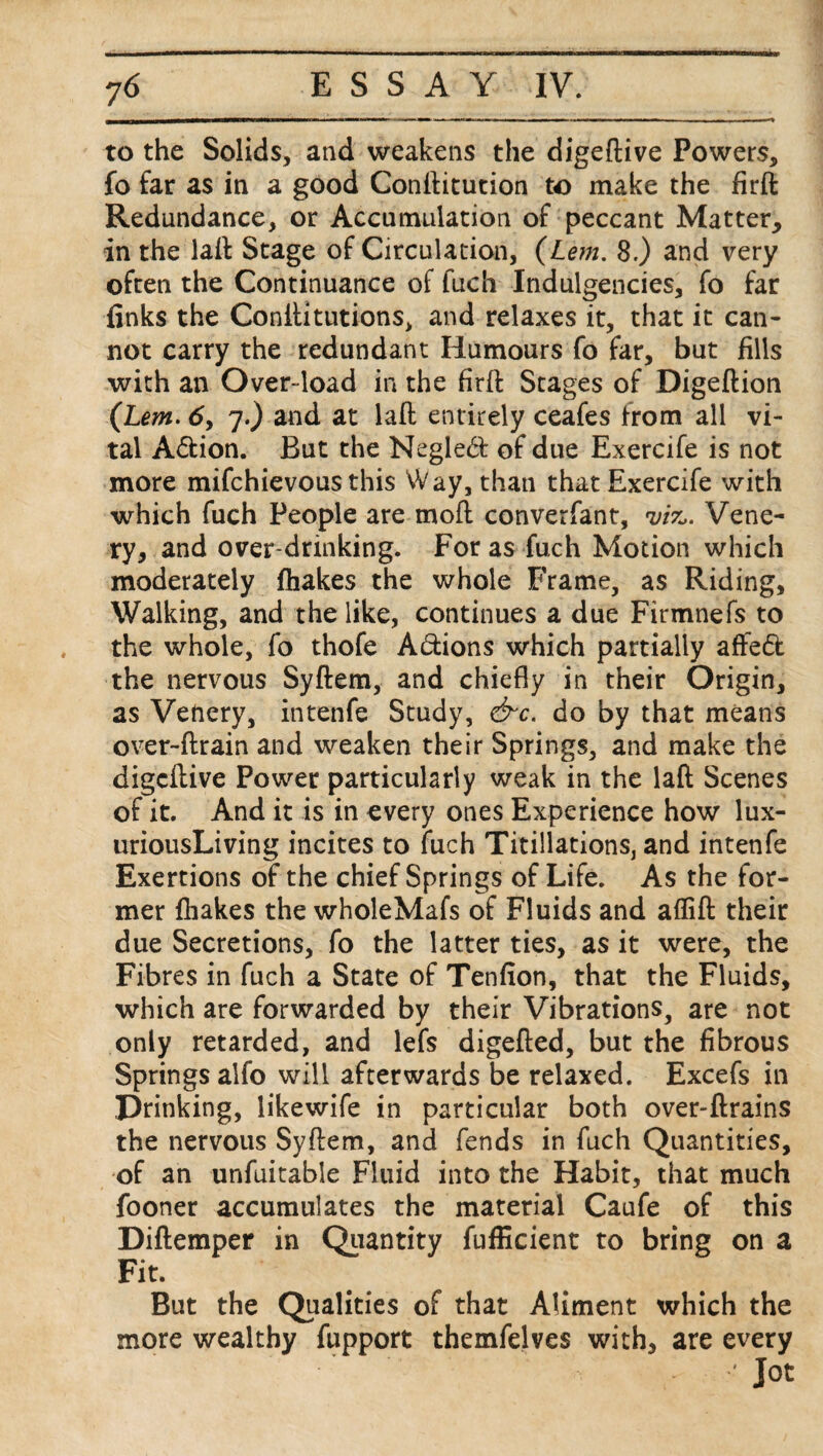 to the Solids, and weakens the digeftive Powers, fo far as in a good Conftitution to make the firft Redundance, or Accumulation of peccant Matter, in the laft Stage of Circulation, (Lem. 8.) and very often the Continuance of fuch Indulgences, fo far finks the Conilitutions, and relaxes it, that it can¬ not carry the redundant Humours fo far, but fills with an Over-load in the firft Stages of Digeftion (Lem. 6, 7.) and at laft entirely ceafes from all vi¬ tal A&ion. But the Negled of due Exercife is not more mifchievous this Way, than that Exercife with which fuch People are moft converfant, 'viz,. Vene- ry, and over drinking. For as fuch Motion which moderately fhakes the whole Frame, as Riding, Walking, and the like, continues a due Firmnefs to the whole, fo thofe Adions which partially affed the nervous Syftem, and chiefly in their Origin, as Venery, intenfe Study, &c. do by that means over-ftrain and weaken their Springs, and make the digeftive Power particularly weak in the laft Scenes of it. And it is in every ones Experience how lux- uriousLiving incites to fuch Titillations, and intenfe Exertions of the chief Springs of Life. As the for¬ mer fhakes the wholeMafs of Fluids and aflift their due Secretions, fo the latter ties, as it were, the Fibres in fuch a State of Tenfion, that the Fluids, which are forwarded by their Vibrations, are not only retarded, and lefs digefted, but the fibrous Springs alfo will afterwards be relaxed. Excefs in Drinking, likewife in particular both over-ftrains the nervous Syftem, and fends in fuch Quantities, of an unfuitable Fluid into the Habit, that much fooner accumulates the material Caufe of this Diftemper in Quantity fufficient to bring on a Fit. But the Qualities of that Aliment which the more wealthy fupport themfelves with, are every Jot